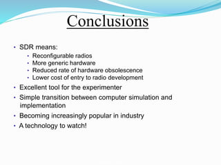 Conclusions
• SDR means:
• Reconﬁgurable radios
• More generic hardware
• Reduced rate of hardware obsolescence
• Lower cost of entry to radio development
• Excellent tool for the experimenter
• Simple transition between computer simulation and
implementation
• Becoming increasingly popular in industry
• A technology to watch!
Software-Deﬁned Radio
Technical aspects of SDR
 