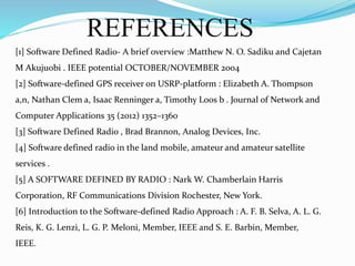 REFERENCES
[1] Software Defined Radio- A brief overview :Matthew N. O. Sadiku and Cajetan
M Akujuobi . IEEE potential OCTOBER/NOVEMBER 2004
[2] Software-defined GPS receiver on USRP-platform : Elizabeth A. Thompson
a,n, Nathan Clem a, Isaac Renninger a, Timothy Loos b . Journal of Network and
Computer Applications 35 (2012) 1352–1360
[3] Software Defined Radio , Brad Brannon, Analog Devices, Inc.
[4] Software defined radio in the land mobile, amateur and amateur satellite
services .
[5] A SOFTWARE DEFINED BY RADIO : Nark W. Chamberlain Harris
Corporation, RF Communications Division Rochester, New York.
[6] Introduction to the Software-defined Radio Approach : A. F. B. Selva, A. L. G.
Reis, K. G. Lenzi, L. G. P. Meloni, Member, IEEE and S. E. Barbin, Member,
IEEE.
 