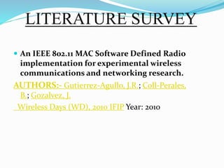 LITERATURE SURVEY
 An IEEE 802.11 MAC Software Defined Radio
implementation for experimental wireless
communications and networking research.
AUTHORS:- Gutierrez-Agullo, J.R.; Coll-Perales,
B.; Gozalvez, J.
Wireless Days (WD), 2010 IFIP Year: 2010
 