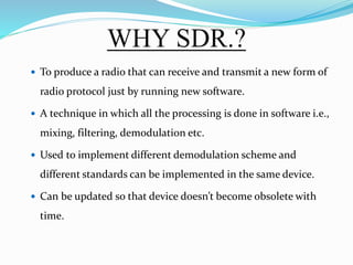 WHY SDR.?
 To produce a radio that can receive and transmit a new form of
radio protocol just by running new software.
 A technique in which all the processing is done in software i.e.,
mixing, filtering, demodulation etc.
 Used to implement different demodulation scheme and
different standards can be implemented in the same device.
 Can be updated so that device doesn’t become obsolete with
time.
 