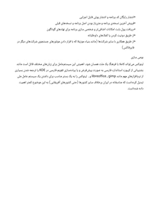 •
‫اجرایی‬ ‫فایل‬ ‫پولی‬ ‫انتشار‬ ‫و‬ ‫برنامه‬ ‫کد‬ ‫رایگان‬ ‫انتشار‬
•
‫قبلی‬ ‫‌های‬
‫ه‬‫نسخ‬ ‫و‬ ‫برنامه‬ ‫اصل‬ ‫بودن‬ ‫‌باز‬
‫ن‬‫مت‬ ‫و‬ ‫برنامه‬ ‫‌ی‬
‫ه‬‫نسخ‬ ‫آخرین‬ ‫فروش‬
•
‫گوناگون‬ ‫‌های‬
‫د‬‫نها‬ ‫برای‬ ‫برنامه‬ ‫سازی‬ ‫شخصی‬ ‫و‬ ‫‌تر‬
‫ی‬‫اضاف‬ ‫امکانات‬ ‫بابت‬ ‫پول‬ ‫دریافت‬
•
‫داوطلبانه‬ ‫‌های‬
‫ک‬‫کم‬ ‫یا‬ ‫کردن‬ ‫دونیت‬ ‫طریق‬ ‫از‬
•
‫‌ها‬
‫ت‬‫شرک‬ ‫سایر‬ ‫با‬ ‫همکاری‬ ‫طریق‬ ‫از‬
(
‫در‬ ‫دیگر‬ ‫‌های‬
‫ت‬‫شرک‬ ‫جستجوی‬ ‫موتورهای‬ ‫دادن‬ ‫قرار‬ ‫با‬ ‫که‬ ‫ا‬‫ل‬‫موزی‬ ‫بنیاد‬ ‫مانند‬
‫فایرفاکس‬
)
‫سازی‬ ‫بومی‬
‫شود‬ ‫همسان‬ ‫ملت‬ ‫یک‬ ‫فرهنگ‬ ‫با‬ ‫ا‬‫ل‬‫کام‬ ‫‌تواند‬
‫ی‬‫م‬ ‫لینوکس‬
.
‫مانند‬ ‫است‬ ‫قائل‬ ‫مختلف‬ ‫‌های‬
‫ن‬‫زبا‬ ‫برای‬ ‫‌عامل‬
‫م‬‫سیست‬ ‫این‬ ‫اهمیتی‬
‫در‬ ‫فارسی‬ ‫تقویم‬ ‫‌سازی‬
‫ه‬‫پیاد‬ ‫یا‬ ‫و‬ ‫‌فرض‬
‫ش‬‫پی‬ ‫صورت‬ ‫به‬ ‫فارسی‬ ‫استاندارد‬ ‫کیبورد‬ ‫از‬ ‫بشتیبانی‬
KDE
‫بسیاری‬ ‫شدن‬ ‫ترجمه‬ ‫یا‬
‫مانند‬ ‫مهم‬ ‫‌افزارهای‬
‫م‬‫نر‬ ‫از‬
,
libreoffice gimp
‫و‬
..
‫ملی‬ ‫عامل‬ ‫سیستم‬ ‫یک‬ ‫داشتن‬ ‫برای‬ ‫مناسب‬ ‫بستر‬ ‫یک‬ ‫به‬ ‫را‬ ‫لینوکس‬
‫کشورها‬ ‫سایر‬ ‫اف‬‫ل‬‫برخ‬ ‫ایران‬ ‫در‬ ‫متاسفانه‬ ‫که‬ ‫‌است‬
‫ه‬‫کرد‬ ‫تبدیل‬
(
‫آفریقایی‬ ‫کشورهای‬ ‫حتی‬
)
‫اهمیت‬ ‫کمتر‬ ‫موضوع‬ ‫این‬ ‫به‬
‫‌است‬
‫ه‬‫شد‬ ‫داده‬
.
 