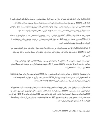 Bcache
‫با‬ .‫کنید‬ ‫استفاده‬ ‫کش‬ ‫حافظه‬ ‫عنوان‬ ‫به‬ ‫را‬ ‫سخت‬ ‫دیسک‬ ‫یک‬ ‫تا‬ ‫دهد‬ ‫می‬ ‫اجازه‬ ‫که‬ ‫است‬ ‫لینوکس‬ ‫کرنل‬ ‫ماژول‬ ‫یک‬
‫کردن‬ ‫فعال‬
Bcache
‫کش‬ ‫حافظه‬ ‫در‬ ‫ابتدا‬ ‫روند‬ ‫می‬ ‫سخت‬ ‫دیسک‬ ‫سمت‬ ‫به‬ ‫که‬ ‫هایی‬ ‫داده‬ ،‫سخت‬ ‫دیسک‬ ‫یک‬ ‫روی‬ ‫بر‬
Bcache
‫افزایش‬ ‫و‬ ‫عامل‬ ‫سیستم‬ ‫عملکرد‬ ‫بهبود‬ ‫این‬ .‫کنند‬ ‫می‬ ‫استفاده‬ ‫آن‬ ‫از‬ ‫سرعت‬ ‫به‬ ‫نیاز‬ ‫صورت‬ ‫در‬ ‫و‬ ‫شوند‬ ‫می‬ ‫ذخیره‬
.‫شود‬ ‫سیستم‬ ‫در‬ ‫تاخیر‬ ‫زمان‬ ‫کاهش‬ ‫و‬ ‫کارایی‬ ‫بهبود‬ ‫به‬ ‫منجر‬ ‫تواند‬ ‫می‬ ‫ها‬ ‫داده‬ ‫سازی‬ ‫ذخیره‬ ‫و‬ ‫بارگیری‬ ‫سرعت‬
‫همچنین‬
Bcache
‫ترکیب‬ ‫از‬
SSD
‫و‬
HDD
‫استفاده‬ ‫با‬ ،‫مثال‬ ‫عنوان‬ ‫به‬ .‫کند‬ ‫می‬ ‫استفاده‬ ‫وری‬ ‫بهره‬ ‫و‬ ‫سرعت‬ ‫افزایش‬ ‫برای‬
‫یک‬ ‫از‬
SSD
‫یک‬ ‫و‬ ‫کش‬ ‫حافظه‬ ‫عنوان‬ ‫به‬
HDD
‫با‬ ‫مقایسه‬ ‫در‬ ‫اتری‬‫ل‬‫با‬ ‫وری‬ ‫بهره‬ ‫توانید‬ ‫می‬ ،‫سازی‬ ‫ذخیره‬ ‫فضای‬ ‫عنوان‬ ‫به‬
.‫باشید‬ ‫داشته‬ ‫تنها‬ ‫سخت‬ ‫دیسک‬ ‫یک‬ ‫از‬ ‫استفاده‬
‫که‬ ‫آنجا‬ ‫از‬
Bcache
‫بهتر‬ .‫شود‬ ‫استفاده‬ ‫حیاتی‬ ‫های‬ ‫داده‬ ‫سازی‬ ‫ذخیره‬ ‫برای‬ ‫نباید‬ ،‫شود‬ ‫می‬ ‫استفاده‬ ‫سرعت‬ ‫افزایش‬ ‫برای‬
‫از‬ ‫است‬
Bcache
‫دیگر‬ ‫های‬ ‫حافظه‬ ‫یا‬ ‫سخت‬ ‫دیسک‬ ‫در‬ ‫را‬ ‫حیاتی‬ ‫های‬ ‫داده‬ ‫و‬ ‫کنید‬ ‫استفاده‬ ‫کش‬ ‫حافظه‬ ‫یک‬ ‫عنوان‬ ‫به‬
.‫کنید‬ ‫ذخیره‬
‫روی‬ ‫دارند‬ ‫دسترسی‬ ‫بیشتر‬ ‫که‬ ‫‌هایی‬
‫ه‬‫داد‬ ‫که‬ ‫‌شود‬
‫ی‬‫م‬ ‫باعث‬ ‫فایل‬ ‫سیستم‬ ‫این‬
SSD
‫سرعت‬ ‫بنابراین‬ ‫و‬ ‫شوند‬ ‫ذخیره‬
.‫یابد‬ ‫افزایش‬ ‫‌ها‬
‫ن‬‫آ‬ ‫نوشتن‬ ‫و‬ ‫خواندن‬
bcache
‫‌سازی‬
‫م‬‫همگا‬ ‫و‬ ‫کش‬ ‫مدیریت‬ ‫برای‬ ‫‌ای‬
‫ه‬‫هوشمندان‬ ‫‌های‬
‫م‬‫الگوریت‬ ‫از‬ ‫همچنین‬
.‫‌کند‬
‫ی‬‫م‬ ‫استفاده‬ ‫دیسک‬ ‫دو‬ ‫بین‬ ‫‌ها‬
‫ه‬‫داد‬
‫از‬ ‫استفاده‬ ‫برای‬
bcache
‫برای‬ ‫را‬ ‫پارتیشن‬ ‫یک‬ ‫باید‬ ‫ابتدا‬ ،‫لینوکس‬ ‫در‬
SSD
‫عنوان‬ ‫به‬ ‫را‬ ‫آن‬ ‫و‬ ‫دهید‬ ‫اختصاص‬
backing
device
‫برای‬ ‫را‬ ‫پارتیشن‬ ‫یک‬ ‫باید‬ ‫سپس‬ .‫کنید‬ ‫معرفی‬
HDD
‫عنوان‬ ‫به‬ ‫را‬ ‫آن‬ ‫و‬ ‫دهید‬ ‫اختصاص‬
caching device
‫روی‬ ‫را‬ ‫فایل‬ ‫سیستم‬ ‫یک‬ ‫باید‬ ،‫نهایت‬ ‫در‬ .‫کنید‬ ‫معرفی‬
backing device
‫کنید‬ ‫ایجاد‬
bcache
‫که‬ ‫همانطور‬ ،‫البته‬ .‫بخشد‬ ‫بهبود‬ ‫را‬ ‫شما‬ ‫سیستم‬ ‫عملکرد‬ ‫‌تواند‬
‫ی‬‫م‬ ‫که‬ ‫است‬ ‫توجه‬ ‫قابل‬ ‫و‬ ‫جالب‬ ‫فایل‬ ‫سیستم‬ ‫یک‬
،‫دارد‬ ‫وجود‬ ‫جدید‬ ‫فناوری‬ ‫هر‬ ‫در‬
bcache
‫اگر‬ ،‫مثال‬ ‫برای‬ .‫شود‬ ‫روبرو‬ ‫خود‬ ‫‌های‬
‫ت‬‫محدودی‬ ‫و‬ ‫ات‬‫ل‬‫مشک‬ ‫با‬ ‫است‬ ‫ممکن‬ ‫هم‬
SSD
‫روی‬ ‫بازیابی‬ ‫غیرقابل‬ ‫یا‬ ‫ناقص‬ ‫‌های‬
‫ه‬‫داد‬ ‫است‬ ‫ممکن‬ ،‫شود‬ ‫خراب‬ ‫شما‬
HDD
‫اگر‬ ‫یا‬ .‫بماند‬ ‫باقی‬ ‫شما‬
HDD
‫خراب‬ ‫شما‬
‫روی‬ ‫یافته‬ ‫تغییر‬ ‫یا‬ ‫جدید‬ ‫‌های‬
‫ه‬‫داد‬ ‫است‬ ‫ممکن‬ ،‫شود‬
SSD
‫از‬ ‫استفاده‬ ‫از‬ ‫قبل‬ ،‫بنابراین‬ .‫باشد‬ ‫نشده‬ ‫همگام‬ ‫شما‬
bcache
،
. ‫کنید‬ ‫تهیه‬ ‫پشتیبان‬ ‫خود‬ ‫‌های‬
‫ه‬‫داد‬ ‫از‬ ‫که‬ ‫است‬ ‫ازم‬‫ل‬
‫های‬ ‫ویژگی‬ ‫از‬ ‫نمونه‬ ‫چند‬ ‫زیر‬ ‫در‬
bcache
: ‫ایم‬ ‫آورده‬ ‫را‬
 