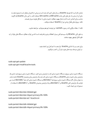‫توسعه‬ ‫که‬ ‫است‬ ‫ذکر‬ ‫شایان‬
bcache
‫به‬ ‫دهند‬ ‫ترجیح‬ ‫است‬ ‫ممکن‬ ‫کاربران‬ ‫از‬ ‫برخی‬ ‫و‬ ‫است‬ ‫شده‬ ‫کند‬ ‫اخیر‬ ‫های‬ ‫سال‬ ‫در‬
‫مانند‬ ‫کش‬ ‫های‬ ‫حل‬ ‫راه‬ ‫سایر‬ ‫از‬ ‫آن‬ ‫جای‬
LVM cache
‫یا‬
dm-cache
،‫حال‬ ‫این‬ ‫با‬ .‫کنند‬ ‫استفاده‬
bcache
‫گزینه‬ ‫یک‬
.‫هستند‬ ‫سربار‬ ‫هزینه‬ ‫حداقل‬ ‫با‬ ‫سازی‬ ‫ذخیره‬ ‫عملکرد‬ ‫بهبود‬ ‫دنبال‬ ‫به‬ ‫که‬ ‫است‬ ‫کسانی‬ ‫برای‬ ‫مناسب‬
‫از‬ ‫نیز‬ ‫زیادی‬ ‫فعال‬ ‫های‬ ‫پروژه‬ : ‫نکته‬
bcache
. ‫میکنند‬ ‫استفاده‬
‫نکته‬
۲
‫مورد‬ ‫در‬ ‫که‬ ‫دیگری‬ ‫مقاله‬ ‌
:
cachefs
. ‫نمایید‬ ‫مراجعه‬ ‫میتوانید‬ ‫هم‬ ‫ایم‬ ‫نوشته‬ ‫نیز‬
،‫کلی‬ ‫طور‬ ‫به‬
BCache
‫به‬ ‫را‬ ‫بلوک‬ ‫های‬ ‫دستگاه‬ ‫عملکرد‬ ‫تواند‬ ‫می‬ ‫که‬ ‫است‬ ‫قدرتمند‬ ‫و‬ ‫پذیر‬ ‫انعطاف‬ ‫بسیار‬ ‫کش‬ ‫سیستم‬ ‫یک‬
.‫بخشد‬ ‫بهبود‬ ‫توجهی‬ ‫قابل‬ ‫طور‬
‫اندازی‬ ‫راه‬ ‫و‬ ‫نصب‬ ‫برای‬
bcache
: ‫شود‬ ‫انجام‬ ‫زیر‬ ‫مراحل‬ ‫تا‬ ‫هست‬ ‫نیاز‬
. ‫میکنیم‬ ‫انصب‬ ‫ر‬ ‫آن‬ ‫نیاز‬ ‫مورد‬ ‫های‬ ‫بسته‬ ‫مرحله‬ ‫اولین‬ ‫در‬
sudo apt-get update
sudo apt-get install bcache-tools
‫یک‬ ‫دارای‬ ‫باید‬ ‫سریع‬ ‫سازی‬ ‫ذخیره‬ ‫دستگاه‬ .‫کنید‬ ‫بندی‬ ‫پارتیشن‬ ‫را‬ ‫کند‬ ‫سازی‬ ‫ذخیره‬ ‫دستگاه‬ ‫و‬ ‫سریع‬ ‫سازی‬ ‫ذخیره‬ ‫دستگاه‬
‫سازی‬ ‫ذخیره‬ ‫برای‬ ‫پارتیشن‬
bcache
‫پشتیبان‬ ‫برای‬ ‫پارتیشن‬ ‫یک‬ ‫باید‬ ‫کند‬ ‫سازی‬ ‫ذخیره‬ ‫دستگاه‬ ‫و‬
bcache
.‫باشد‬ ‫داشته‬
‫شما‬ ‫سریع‬ ‫سازی‬ ‫ذخیره‬ ‫دستگاه‬ ‫اگر‬ ،‫مثال‬ ‫عنوان‬ ‫به‬
/
dev/sda
‫شما‬ ‫کند‬ ‫سازی‬ ‫ذخیره‬ ‫دستگاه‬ ‫و‬
/
dev/sdb
‫می‬ ،‫است‬
‫کش‬ ‫پارتیشن‬ ‫یک‬ ‫توانید‬
bcache
‫در‬
/
1
dev/sda
‫پشتیبان‬ ‫پارتیشن‬ ‫یک‬ ‫و‬
bcache
‫در‬
/
1
dev/sdb
‫از‬ ‫استفاده‬ ‫با‬
: .‫کنید‬ ‫ایجاد‬ ‫زیر‬ ‫دستورات‬
sudo parted /dev/sda mklabel gpt
0 100
sudo parted /dev/sda mkpart primary % %
1
sudo parted /dev/sda set bcache on
sudo parted /dev/sdb mklabel gpt
0 100
sudo parted /dev/sdb mkpart primary % %
 