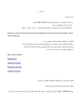 : ‫نسخه‬
۰.۱
: ‫نویسنده‬ ‫درباره‬
‫رشته‬ ‫آموخته‬ ‫دانش‬ ‫دخت‬ ‫اسمعیل‬ ‫یاشار‬ ‫بنده‬
cyber security
. ‫هستم‬
‫از‬ ‫بیش‬
۱۵
. ‫دارم‬ ‫فعالیت‬ ‫سابقه‬ ‫سال‬
‫مولف‬ ‫مدرس‬ ‫مشاور‬ : ‫داد‬ ‫شرح‬ ‫زیر‬ ‫های‬ ‫ساختار‬ ‫در‬ ‫میتوان‬ ‫را‬ ‫بنده‬ ‫های‬ ‫فعالیت‬ ‫جمله‬ ‫از‬
- -
gnu/linux system/network/security/cloud Engineer/administrator & oracle dba | Linux
Trainer |devops
. : ‫جدید‬ ‫دنیاهای‬ ‫کشف‬ ‫و‬ ‫تحقیق‬ ‫و‬ ‫مطالعه‬ ‫به‬ ‫مند‬ ‫اقه‬‫ل‬‫ع‬
)
. ‫کنم‬ ‫اشاره‬ ‫استراتژی‬ ‫های‬ ‫بازی‬ ‫و‬ ‫اوتلو‬ ‫و‬ ‫شطرنج‬ ‫بازی‬ ‫به‬ ‫میتوانم‬ ‫من‬ ‫های‬ ‫سرگرمی‬ ‫از‬ ‫واقع‬ ‫در‬
‫تبریز‬ ‫اگ‬‫ل‬ ‫گذاران‬ ‫بنیان‬ ‫از‬ ‫یکی‬ ‫و‬ ‫لینوکس‬ ‫گنو‬ ‫و‬ ‫باز‬ ‫متن‬ ‫دنیای‬ ‫عاشق‬ . ‫هستم‬ ‫عاشق‬ ‫یک‬ ‫من‬
/
: ‫کنید‬ ‫پیدا‬ ‫و‬ ‫کنید‬ ‫دنبال‬ ‫را‬ ‫من‬ ‫میتوانید‬ ‫چطور‬ ‫خب‬
: 09141100257
Mob
Telegram ID
Telegram channel
Instagram Account
Linkedin Account
. ‫بشنوم‬ ‫را‬ ‫انتقادتون‬ ‫یا‬ ‫پیشنهاد‬ ‫هرگونه‬ ‫میشم‬ ‫خوشحال‬ ‫همچنین‬
: ‫کنید‬ ‫پیدا‬ ‫را‬ ‫من‬ ‫از‬ ‫ی‬ ‫دیگر‬ ‫های‬ ‫کتاب‬ ‫میتونید‬ ‫چطور‬
‫توی‬
slideshare
. ‫کنید‬ ‫پیدا‬ ‫را‬ ‫کردم‬ ‫منتشر‬ ‫آزاد‬ ‫بصورت‬ ‫که‬ ‫دیگری‬ ‫های‬ ‫کتاب‬ ‫میتونید‬ ‫بگردید‬ ‫من‬ ‫اسم‬ ‫دنبال‬ ‫گوگل‬ ‫یا‬
 
