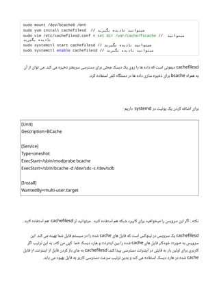 sudo mount /dev/bcache0 /mnt
sudo yum install cachefilesd // ‫بگیرید‬ ‫نادیده‬ ‫میتوانید‬
sudo vim /etc/cachefilesd.conf # set dir /var/cache/fscache // ‫میتوانید‬
‫بگیرید‬ ‫نادیده‬
sudo systemctl start cachefilesd // ‫بگیرید‬ ‫نادیده‬ ‫میتوانید‬
sudo systemctl enable cachefilesd // ‫بگیرید‬ ‫نادیده‬ ‫میتوانید‬
cachefilesd
‫آن‬ ‫از‬ ‫توان‬ ‫می‬ .‫کند‬ ‫می‬ ‫ذخیره‬ ‫سریعتر‬ ‫دسترسی‬ ‫برای‬ ‫محلی‬ ‫دیسک‬ ‫یک‬ ‫روی‬ ‫را‬ ‫ها‬ ‫داده‬ ‫که‬ ‫است‬ ‫دیمونی‬
‫همراه‬ ‫به‬
bcache
.‫کرد‬ ‫استفاده‬ ‫کش‬ ‫دستگاه‬ ‫در‬ ‫ها‬ ‫داده‬ ‫سازی‬ ‫ذخیره‬ ‫برای‬
‫در‬ ‫یونیت‬ ‫یک‬ ‫کردن‬ ‫اضافه‬ ‫برای‬
systemd
‌
: ‫داریم‬
[Unit]
Description=BCache
[Service]
Type=oneshot
ExecStart=/sbin/modprobe bcache
ExecStart=/sbin/bcache -d /dev/sdc -c /dev/sdb
[Install]
.
WantedBy=multi-user target
‫از‬ ‫میتوانید‬ . ‫کنید‬ ‫استفاده‬ ‫هم‬ ‫شبکه‬ ‫کاربرد‬ ‫برای‬ ‫میخواهید‬ ‫را‬ ‫سرویس‬ ‫این‬ ‫اگر‬ : ‫نکته‬
cachefilesd
. ‫کنید‬ ‫استفاده‬ ‫هم‬
cachefilesd
‫های‬ ‫فایل‬ ‫که‬ ‫است‬ ‫لینوکس‬ ‫در‬ ‫سرویس‬ ‫یک‬
cache
‫این‬ .‫کند‬ ‫می‬ ‫بهینه‬ ‫شما‬ ‫فایل‬ ‫سیستم‬ ‫در‬ ‫را‬ ‫شده‬
‫های‬ ‫فایل‬ ‫خودکار‬ ‫صورت‬ ‫به‬ ‫سرویس‬
cache
‫اگر‬ ‫ترتیب‬ ‫این‬ ‫به‬ .‫کند‬ ‫می‬ ‫کپی‬ ‫شما‬ ‫دیسک‬ ‫هارد‬ ‫و‬ ‫اینترنت‬ ‫بین‬ ‫را‬ ‫شده‬
،‫کند‬ ‫پیدا‬ ‫دسترسی‬ ‫اینترنت‬ ‫در‬ ‫فایلی‬ ‫به‬ ‫بار‬ ‫اولین‬ ‫برای‬ ‫کاربری‬
cachefilesd
‫فایل‬ ‫از‬ ،‫اینترنت‬ ‫از‬ ‫فایل‬ ‫کردن‬ ‫باز‬ ‫جای‬ ‫به‬
cache
.‫یابد‬ ‫می‬ ‫بهبود‬ ‫فایل‬ ‫به‬ ‫کاربر‬ ‫دسترسی‬ ‫سرعت‬ ‫ترتیب‬ ‫بدین‬ ‫و‬ ‫کند‬ ‫می‬ ‫استفاده‬ ‫دیسک‬ ‫هارد‬ ‫در‬ ‫شده‬
 