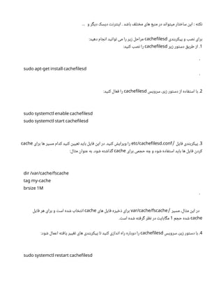 ‫و‬ ‫دیگر‬ ‫دیسک‬ ‫اینترنت‬ . ‫باشد‬ ‫مختلف‬ ‫های‬ ‫منبع‬ ‫در‬ ‫میتواند‬ ‫ساختار‬ ‫این‬ ‌
: ‫نکته‬
…
‫پیکربندی‬ ‫و‬ ‫نصب‬ ‫برای‬
cachefilesd
:‫دهید‬ ‫انجام‬ ‫توانید‬ ‫می‬ ‫را‬ ‫زیر‬ ‫مراحل‬
1
‫زیر‬ ‫دستور‬ ‫طریق‬ ‫از‬ .
cachefilesd
:‫کنید‬ ‫نصب‬ ‫را‬
```
sudo apt-get install cachefilesd
```
2
‫سرویس‬ ،‫زیر‬ ‫دستور‬ ‫از‬ ‫استفاده‬ ‫با‬ .
cachefilesd
:‫کنید‬ ‫فعال‬ ‫را‬
sudo systemctl enable cachefilesd
sudo systemctl start cachefilesd
3
‫فایل‬ ‫پیکربندی‬ .
/
.
etc/cachefilesd conf
‫برای‬ ‫ها‬ ‫مسیر‬ ‫کدام‬ ‫کنید‬ ‫تعیین‬ ‫باید‬ ‫فایل‬ ‫این‬ ‫در‬ .‫کنید‬ ‫ویرایش‬ ‫را‬
cache
‫برای‬ ‫حجمی‬ ‫چه‬ ‫و‬ ‫شود‬ ‫استفاده‬ ‫باید‬ ‫ها‬ ‫فایل‬ ‫کردن‬
cache
:‫مثال‬ ‫عنوان‬ ‫به‬ .‫شود‬ ‫گذاشته‬
dir /var/cache/fscache
tag my-cache
1
brsize M
```
‫مسیر‬ ،‫مثال‬ ‫این‬ ‫در‬
/
var/cache/fscache
‫های‬ ‫فایل‬ ‫ذخیره‬ ‫برای‬
cache
‫فایل‬ ‫هر‬ ‫برای‬ ‫و‬ ‫است‬ ‫شده‬ ‫انتخاب‬
cache
‫حجم‬ ‫شده‬
1
.‫است‬ ‫شده‬ ‫گرفته‬ ‫نظر‬ ‫در‬ ‫مگابایت‬
4
‫سرویس‬ ،‫زیر‬ ‫دستور‬ ‫با‬ .
cachefilesd
:‫شود‬ ‫اعمال‬ ‫یافته‬ ‫تغییر‬ ‫های‬ ‫پیکربندی‬ ‫تا‬ ‫کنید‬ ‫اندازی‬ ‫راه‬ ‫دوباره‬ ‫را‬
sudo systemctl restart cachefilesd
 