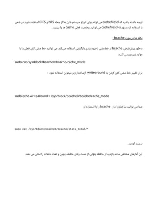 ‫که‬ ‫باشید‬ ‫داشته‬ ‫توجه‬
cachefilesd
‫جمله‬ ‫از‬ ‫ها‬ ‫فایل‬ ‫سیستم‬ ‫انواع‬ ‫برای‬ ‫تواند‬ ‫می‬
NFS
‫و‬
CIFS
‫ضمن‬ ‫در‬ .‫شود‬ ‫استفاده‬
‫دستور‬ ‫از‬ ‫استفاده‬ ‫با‬
cachefilesd -s
‫فعلی‬ ‫وضعیت‬ ‫توانید‬ ‫می‬
cache
. ‫ببینید‬ ‫را‬ ‫ها‬
‫مورد‬ ‫در‬ ‫ها‬ ‫نکته‬
bcache
:
،‫‌فرض‬
‫ش‬‫پی‬ ‫‌طور‬
‫ه‬‫ب‬
bcache
‫با‬ ‫را‬ ‫فعلی‬ ‫کش‬ ‫مشی‬ ‫خط‬ ‫توانید‬ ‫می‬ .‫‌کند‬
‫ی‬‫م‬ ‫استفاده‬ ‫بازگشتی‬ ‫‌سازی‬
‫ه‬‫ذخیر‬ ‫‌مشی‬
‫ط‬‫خ‬ ‫از‬
:‫کنید‬ ‫بررسی‬ ‫زیر‬ ‫موارد‬
0
sudo cat /sys/block/bcache /bcache/cache_mode
‫به‬ ‫کردن‬ ‫کش‬ ‫مشی‬ ‫خط‬ ‫تغییر‬ ‫برای‬
writearound
: ‫نمود‬ ‫استفاده‬ ‫میتوان‬ ‫زیر‬ ‫ازساختار‬ ،
0
sudo echo writearound > /sys/block/bcache /bcache/cache_mode
‫آمار‬ ‫ساختارو‬ ‫توانید‬ ‫می‬ ‫شما‬
bcache
:‫از‬ ‫استفاده‬ ‫با‬ ‫را‬
sudo cat /sys/block/bcache0/bcache/stats_total/*
. ‫آورید‬ ‫بدست‬
.‫دهد‬ ‫می‬ ‫نشان‬ ‫را‬ ‫دفعات‬ ‫تعداد‬ ‫و‬ ‫پنهان‬ ‫حافظه‬ ‫رفتن‬ ‫دست‬ ‫از‬ ،‫پنهان‬ ‫حافظه‬ ‫از‬ ‫بازدید‬ ‫مانند‬ ‫مختلفی‬ ‫آمارهای‬ ‫این‬
 