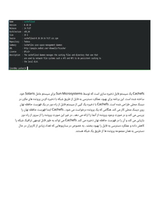 Cachefs
‫توسط‬ ‫که‬ ‫است‬ ‫سازی‬ ‫ذخیره‬ ‫فایل‬ ‫سیستم‬ ‫یک‬
Sun Microsystems
‫عامل‬ ‫سیستم‬ ‫برای‬
Solaris
‫خود‬
‫در‬ ‫مکرر‬ ‫های‬ ‫پرونده‬ ‫کردن‬ ‫ذخیره‬ ‫با‬ ‫شبکه‬ ‫طریق‬ ‫از‬ ‫فایل‬ ‫به‬ ‫دسترسی‬ ‫عملکرد‬ ‫بهبود‬ ‫برای‬ ‫برنامه‬ ‫این‬ .‫است‬ ‫شده‬ ‫ساخته‬
.‫است‬ ‫شده‬ ‫طراحی‬ ‫محلی‬ ‫دیسک‬
Cachefs
‫نهان‬ ‫حافظه‬ ‫فهرست‬ ‫یک‬ ‫در‬ ‫دور‬ ‫راه‬ ‫از‬ ‫فایل‬ ‫سیستم‬ ‫از‬ ‫کپی‬ ‫یک‬ ‫ذخیره‬ ‫با‬
، ‫شود‬ ‫می‬ ‫درخواست‬ ‫پرونده‬ ‫یک‬ ‫که‬ ‫هنگامی‬ .‫کند‬ ‫می‬ ‫کار‬ ‫محلی‬ ‫دیسک‬ ‫روی‬
Cachefs
‫را‬ ‫نهان‬ ‫حافظه‬ ‫فهرست‬ ‫ابتدا‬
‫دور‬ ‫راه‬ ‫از‬ ‫سرور‬ ‫از‬ ‫را‬ ‫پرونده‬ ‫صورت‬ ‫این‬ ‫غیر‬ ‫در‬ ، ‫دهد‬ ‫می‬ ‫ارائه‬ ‫را‬ ‫آنجا‬ ‫از‬ ‫پرونده‬ ‫وجود‬ ‫صورت‬ ‫در‬ ‫و‬ ‫کند‬ ‫می‬ ‫بررسی‬
.‫کند‬ ‫می‬ ‫ذخیره‬ ‫نهان‬ ‫حافظه‬ ‫فهرست‬ ‫در‬ ‫را‬ ‫آن‬ ‫و‬ ‫کند‬ ‫می‬ ‫بازیابی‬
Cachefs
‫را‬ ‫شبکه‬ ‫ترافیک‬ ‫توجهی‬ ‫قابل‬ ‫طور‬ ‫به‬ ‫تواند‬ ‫می‬
‫حال‬ ‫در‬ ‫کاربران‬ ‫از‬ ‫زیادی‬ ‫تعداد‬ ‫که‬ ‫سناریوهایی‬ ‫در‬ ‫خصوص‬ ‫به‬ ، ‫بخشد‬ ‫بهبود‬ ‫را‬ ‫فایل‬ ‫به‬ ‫دسترسی‬ ‫عملکرد‬ ‫و‬ ‫داده‬ ‫کاهش‬
.‫هستند‬ ‫شبکه‬ ‫یک‬ ‫طریق‬ ‫از‬ ‫ها‬ ‫پرونده‬ ‫مجموعه‬ ‫همان‬ ‫به‬ ‫دسترسی‬
 
