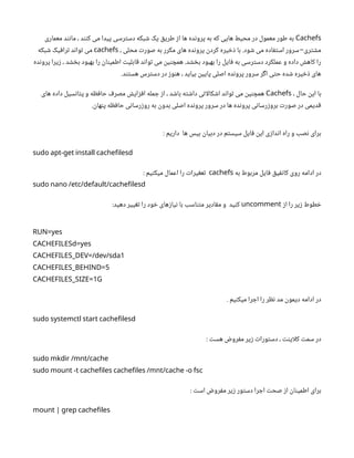 Cachefs
‫معماری‬ ‫مانند‬ ، ‫کنند‬ ‫می‬ ‫پیدا‬ ‫دسترسی‬ ‫شبکه‬ ‫یک‬ ‫طریق‬ ‫از‬ ‫ها‬ ‫پرونده‬ ‫به‬ ‫که‬ ‫هایی‬ ‫محیط‬ ‫در‬ ‫معمول‬ ‫طور‬ ‫به‬
، ‫محلی‬ ‫صورت‬ ‫به‬ ‫مکرر‬ ‫های‬ ‫پرونده‬ ‫کردن‬ ‫ذخیره‬ ‫با‬ .‫شود‬ ‫می‬ ‫استفاده‬ ‫سرور‬ ‫مشتری‬
-
cachefs
‫شبکه‬ ‫ترافیک‬ ‫تواند‬ ‫می‬
‫پرونده‬ ‫زیرا‬ ، ‫بخشد‬ ‫بهبود‬ ‫را‬ ‫اطمینان‬ ‫قابلیت‬ ‫تواند‬ ‫می‬ ‫همچنین‬ .‫بخشد‬ ‫بهبود‬ ‫را‬ ‫فایل‬ ‫به‬ ‫دسترسی‬ ‫عملکرد‬ ‫و‬ ‫داده‬ ‫کاهش‬ ‫را‬
.‫هستند‬ ‫دسترس‬ ‫در‬ ‫هنوز‬ ، ‫بیاید‬ ‫پایین‬ ‫اصلی‬ ‫پرونده‬ ‫سرور‬ ‫اگر‬ ‫حتی‬ ‫شده‬ ‫ذخیره‬ ‫های‬
، ‫حال‬ ‫این‬ ‫با‬
Cachefs
‫های‬ ‫داده‬ ‫پتانسیل‬ ‫و‬ ‫حافظه‬ ‫مصرف‬ ‫افزایش‬ ‫جمله‬ ‫از‬ ، ‫باشد‬ ‫داشته‬ ‫اتی‬‫ل‬‫اشکا‬ ‫تواند‬ ‫می‬ ‫همچنین‬
.‫پنهان‬ ‫حافظه‬ ‫روزرسانی‬ ‫به‬ ‫بدون‬ ‫اصلی‬ ‫پرونده‬ ‫سرور‬ ‫در‬ ‫ها‬ ‫پرونده‬ ‫بروزرسانی‬ ‫صورت‬ ‫در‬ ‫قدیمی‬
: ‫داریم‬ ‫ها‬ ‫بیس‬ ‫دبیان‬ ‫در‬ ‫سیستم‬ ‫فایل‬ ‫این‬ ‫اندازی‬ ‫راه‬ ‫و‬ ‫نصب‬ ‫برای‬
sudo apt-get install cachefilesd
‫به‬ ‫مربوط‬ ‫فایل‬ ‫کانفیق‬ ‫روی‬ ‫ادامه‬ ‫در‬
cachefs
: ‫میکنیم‬ ‫اعمال‬ ‫را‬ ‫تعغیرات‬
sudo nano /etc/default/cachefilesd
‫از‬ ‫را‬ ‫زیر‬ ‫خطوط‬
uncomment
:‫دهید‬ ‫تغییر‬ ‫را‬ ‫خود‬ ‫نیازهای‬ ‫با‬ ‫متناسب‬ ‫مقادیر‬ ‫و‬ ‫کنید‬
RUN=yes
CACHEFILESd=yes
1
CACHEFILES_DEV=/dev/sda
5
CACHEFILES_BEHIND=
1
CACHEFILES_SIZE= G
. ‫میکنیم‬ ‫اجرا‬ ‫را‬ ‫نظر‬ ‫مد‬ ‫دیمون‬ ‫ادامه‬ ‫در‬
sudo systemctl start cachefilesd
: ‫هست‬ ‫مفروض‬ ‫زیر‬ ‫دستورات‬ ، ‫اینت‬‫ل‬‫ک‬ ‫سمت‬ ‫در‬
sudo mkdir /mnt/cache
sudo mount -t cachefiles cachefiles /mnt/cache -o fsc
: ‫است‬ ‫مفروض‬ ‫زیر‬ ‫دستور‬ ‫اجرا‬ ‫صحت‬ ‫از‬ ‫اطمینان‬ ‫برای‬
mount | grep cachefiles
 