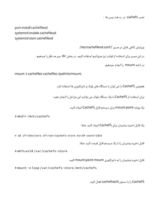 ‫نصب‬
cachefs
: ‫ها‬ ‫بیس‬ ‫هت‬ ‫رد‬ ‫در‬
yum install cachefilesd
systemctl enable cachefilesd
systemctl start cachefilesd
‫مسیر‬ ‫در‬ ‫فایل‬ ‫کانفی‬ ‫ویرایش‬
/
.
etc/cachefilesd conf
/
‫بخش‬ ‫در‬ . ‫کنیم‬ ‫استفاده‬ ‫میتوانیم‬ ‫نیز‬ ‫فولدر‬ ‫از‬ ‫استفاده‬ ‫برای‬ ‫مسیر‬ ‫این‬ ‫در‬
dir
. ‫میدهیم‬ ‫را‬ ‫نظر‬ ‫مد‬ ‫میر‬
‫ادامه‬ ‫در‬
mount
. ‫میدهیم‬ ‫انجام‬ ‫را‬
.
mount -t cachefiles cachefiles /path/to/mount
‫همچنین‬
CacheFS
.‫کرد‬ ‫استفاده‬ ‫ها‬ ‫دایرکتوری‬ ‫و‬ ‫بلوک‬ ‫های‬ ‫دستگاه‬ ‫با‬ ‫توان‬ ‫می‬ ‫را‬
‫از‬ ‫استفاده‬ ‫برای‬
CacheFS
: ‫دهید‬ ‫انجام‬ ‫را‬ ‫مراحل‬ ‫این‬ ‫توانید‬ ‫می‬ ،‫بلوک‬ ‫دستگاه‬ ‫یک‬ ‫با‬
‫پوشه‬ ‫یک‬
mount point
‫فایل‬ ‫سیستم‬ ‫برای‬
CacheFS
.‫کنید‬ ‫ایجاد‬
# mkdir /mnt/cachefs
‫برای‬ ‫پشتیبان‬ ‫ذخیره‬ ‫فایل‬ ‫یک‬
CacheFS
:‫ا‬‫ل‬‫مث‬ .‫کنید‬ ‫ایجاد‬
# dd if=/dev/zero of=/var/cachefs-store bs=1M count=1024
:‫ا‬‫ل‬‫مث‬ .‫کنید‬ ‫فرمت‬ ‫فایل‬ ‫سیستم‬ ‫یک‬ ‫با‬ ‫را‬ ‫پشتیبان‬ ‫ذخیره‬ ‫فایل‬
. 4
# mkfs ext /var/cachefs-store
‫دایرکتوری‬ ‫به‬ ‫را‬ ‫پشتیبان‬ ‫ذخیره‬ ‫فایل‬
mount point mount
.‫کنید‬
# mount -o loop /var/cachefs-store /mnt/cachefs
CacheFS
‫دستور‬ ‫با‬ ‫را‬
cachefswctl
.‫کنید‬ ‫فعال‬
 