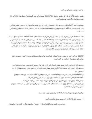 .‫کند‬ ‫می‬ ‫پشتیبانی‬ ‫نوشتن‬ ‫و‬ ‫خواندن‬
:‫پذیری‬ ‫مقیاس‬
NFS
‫از‬ ‫پذیرتر‬ ‫مقیاس‬ ‫کلی‬ ‫طور‬ ‫به‬
CacheFS
‫ا‬‫ل‬‫با‬ ‫کارایی‬ ‫با‬ ‫های‬ ‫شبکه‬ ‫برای‬ ‫گسترده‬ ‫طور‬ ‫به‬ ‫زیرا‬ ‫است‬
.‫است‬ ‫شده‬ ‫بهینه‬ ‫و‬ ‫گرفته‬ ‫قرار‬ ‫استفاده‬ ‫مورد‬
،‫اصه‬‫ل‬‫خ‬ ‫طور‬ ‫به‬
CacheFS
‫طراحی‬ ‫این‬‫ل‬‫آف‬ ‫دسترسی‬ ‫ارائه‬ ‫و‬ ‫عملکرد‬ ‫بهبود‬ ‫برای‬ ‫که‬ ‫است‬ ‫سازی‬ ‫ذخیره‬ ‫فایل‬ ‫سیستم‬ ‫یک‬
‫که‬ ‫حالی‬ ‫در‬ ،‫است‬ ‫شده‬
NFS
‫طراحی‬ ‫ها‬ ‫فایل‬ ‫به‬ ‫دور‬ ‫راه‬ ‫از‬ ‫دسترسی‬ ‫برای‬ ‫که‬ ‫است‬ ‫منظوره‬ ‫همه‬ ‫شبکه‬ ‫فایل‬ ‫سیستم‬ ‫یک‬
‫است‬ ‫شده‬
: ‫نکته‬
CacheFS
‫مانند‬ ‫شبکه‬ ‫های‬ ‫پروتکل‬ ‫کمک‬ ‫با‬ ‫دور‬ ‫راه‬ ‫از‬ ‫توان‬ ‫می‬ ‫را‬
NFS
‫یا‬
CIFS/SMB
‫سیستم‬ ‫فایل‬ .‫کرد‬ ‫استفاده‬
‫از‬ ‫استفاده‬ ‫با‬ ‫محلی‬ ‫صورت‬ ‫به‬ ‫توان‬ ‫می‬ ‫را‬ ‫دور‬ ‫راه‬
CacheFS
‫دسترسی‬ ‫آنها‬ ‫به‬ ‫اغلب‬ ‫که‬ ‫هایی‬ ‫فایل‬ ‫سپس‬ ‫که‬ ،‫کرد‬ ‫نصب‬
‫یک‬ ‫طریق‬ ‫از‬ ‫پنهان‬ ‫حافظه‬ ‫که‬ ‫است‬ ‫مهم‬ ‫نکته‬ ‫این‬ ‫به‬ ‫توجه‬ ،‫حال‬ ‫این‬ ‫با‬ .‫کند‬ ‫می‬ ‫ذخیره‬ ‫تر‬ ‫سریع‬ ‫دسترسی‬ ‫برای‬ ‫را‬ ‫دارند‬
‫تأخیر‬ ‫دلیل‬ ‫به‬ ‫است‬ ‫ممکن‬ ،‫موارد‬ ‫برخی‬ ‫در‬ ‫و‬ ،‫ندهد‬ ‫افزایش‬ ‫را‬ ‫توجهی‬ ‫قابل‬ ‫عملکرد‬ ‫همیشه‬ ‫است‬ ‫ممکن‬ ‫دور‬ ‫راه‬ ‫اتصال‬
.‫دهد‬ ‫کاهش‬ ‫را‬ ‫دسترسی‬ ‫زمان‬ ،‫شبکه‬ ‫ارتباطات‬ ‫در‬ ‫شده‬ ‫اضافه‬
Cachef
‫اینجا‬ ‫در‬ .‫بخشد‬ ‫بهبود‬ ‫را‬ ‫پذیری‬ ‫مقیاس‬ ‫و‬ ‫عملکرد‬ ‫تواند‬ ‫می‬ ‫که‬ ‫کرد‬ ‫استفاده‬ ‫سرور‬ ‫چندین‬ ‫در‬ ‫توان‬ ‫می‬ ‫را‬ ‫ها‬
‫از‬ ‫استفاده‬ ‫کلی‬ ‫مراحل‬
cachef
:‫است‬ ‫آمده‬ ‫ها‬
‫فایل‬ ‫سیستم‬
cachefs
.‫کنید‬ ‫پیکربندی‬ ،‫شود‬ ‫می‬ ‫استفاده‬ ‫دور‬ ‫راه‬ ‫های‬ ‫فایل‬ ‫کردن‬ ‫کش‬ ‫برای‬ ‫که‬ ‫محلی‬ ‫سرور‬ ‫روی‬ ‫را‬
‫از‬ ‫استفاده‬ ‫با‬ ‫را‬ ‫دور‬ ‫راه‬ ‫فایل‬ ‫سیستم‬
NFS
‫دور‬ ‫راه‬ ‫فایل‬ ‫سیستم‬ ‫از‬ ‫محلی‬ ‫نمای‬ ‫یک‬ ‫این‬ .‫کنید‬ ‫نصب‬ ‫محلی‬ ‫سرور‬ ‫روی‬
.‫کند‬ ‫می‬ ‫ایجاد‬
‫از‬
cachefsd
‫سیستم‬ ‫فایل‬ ‫نصب‬ ‫برای‬
cachefs
‫فایل‬ ‫سیستم‬ ‫ای‬‫ل‬‫با‬ ‫در‬
NFS
‫فایل‬ ‫سیستم‬ ‫به‬ ‫این‬ .‫کنید‬ ‫استفاده‬
cachefs
.‫کند‬ ‫عمل‬ ‫دور‬ ‫راه‬ ‫فایل‬ ‫سیستم‬ ‫برای‬ ‫پنهان‬ ‫حافظه‬ ‫یک‬ ‫عنوان‬ ‫به‬ ‫تا‬ ‫دهد‬ ‫می‬ ‫اجازه‬
‫مراحل‬
1
-
3
.‫کنید‬ ‫تکرار‬ ،‫شود‬ ‫می‬ ‫استفاده‬ ‫دور‬ ‫راه‬ ‫های‬ ‫فایل‬ ‫کردن‬ ‫کش‬ ‫برای‬ ‫که‬ ‫سروری‬ ‫هر‬ ‫روی‬ ‫را‬
‫مانند‬ ‫شده‬ ‫توزیع‬ ‫فایل‬ ‫سیستم‬ ‫پروتکل‬ ‫یک‬ ‫از‬
NFS
‫یا‬
CIFS
‫در‬ ‫پنهان‬ ‫حافظه‬ ‫سیستم‬ ‫فایل‬ ‫دادن‬ ‫قرار‬ ‫دسترس‬ ‫در‬ ‫برای‬
.‫کنید‬ ‫استفاده‬ ‫مشتریان‬ ‫دسترس‬
‫از‬ ‫استفاده‬ ‫نحوه‬ ‫از‬ ‫مثالی‬ ‫اینجا‬ ‫در‬
cachef
:‫است‬ ‫شده‬ ‫آورده‬ ‫توزیع‬ ‫برای‬
۱
‫فایل‬ ‫سیستم‬ −
cachefs
:‫کنید‬ ‫پیکربندی‬ ‫محلی‬ ‫سرور‬ ‫در‬ ‫را‬
, 1,
# cachefscntl -a fs=cachefs dev=/dev/sdb target=/cache
 
