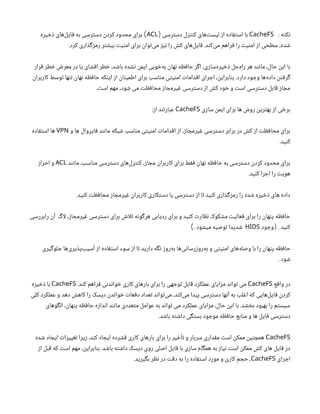 ‌
: ‫نکته‬
CacheFS
‫دسترسی‬ ‫کنترل‬ ‫‌های‬
‫ت‬‫لیس‬ ‫از‬ ‫استفاده‬ ‫با‬
(
ACL
‫ذخیره‬ ‫‌های‬
‫ل‬‫فای‬ ‫به‬ ‫دسترسی‬ ‫کردن‬ ‫محدود‬ ‫برای‬ )
.‫کرد‬ ‫رمزگذاری‬ ‫بیشتر‬ ‫امنیت‬ ‫برای‬ ‫‌توان‬
‫ی‬‫م‬ ‫نیز‬ ‫را‬ ‫کش‬ ‫‌های‬
‫ل‬‫فای‬ .‫‌کند‬
‫ی‬‫م‬ ‫فراهم‬ ‫را‬ ‫امنیت‬ ‫از‬ ‫سطحی‬ ،‫شده‬
‫قرار‬ ‫خطر‬ ‫معرض‬ ‫در‬ ‫یا‬ ‫افشای‬ ‫خطر‬ ،‫باشد‬ ‫نشده‬ ‫ایمن‬ ‫‌خوبی‬
‫ه‬‫ب‬ ‫نهان‬ ‫حافظه‬ ‫اگر‬ ،‫‌سازی‬
‫ه‬‫ذخیر‬ ‫‌حل‬
‫ه‬‫را‬ ‫هر‬ ‫مانند‬ ،‫حال‬ ‫این‬ ‫با‬
‫کاربران‬ ‫توسط‬ ‫تنها‬ ‫نهان‬ ‫حافظه‬ ‫اینکه‬ ‫از‬ ‫اطمینان‬ ‫برای‬ ‫مناسب‬ ‫امنیتی‬ ‫اقدامات‬ ‫اجرای‬ ،‫بنابراین‬ .‫دارد‬ ‫وجود‬ ‫‌ها‬
‫ه‬‫داد‬ ‫گرفتن‬
.‫است‬ ‫مهم‬ ،‫شود‬ ‫می‬ ‫محافظت‬ ‫غیرمجاز‬ ‫دسترسی‬ ‫از‬ ‫کش‬ ‫خود‬ ‫و‬ ‫است‬ ‫دسترسی‬ ‫قابل‬ ‫مجاز‬
‫سازی‬ ‫ایمن‬ ‫برای‬ ‫ها‬ ‫روش‬ ‫بهترین‬ ‫از‬ ‫برخی‬
CacheFS
:‫از‬ ‫عبارتند‬
‫و‬ ‫ها‬ ‫فایروال‬ ‫مانند‬ ‫شبکه‬ ‫مناسب‬ ‫امنیتی‬ ‫اقدامات‬ ‫از‬ ،‫غیرمجاز‬ ‫دسترسی‬ ‫برابر‬ ‫در‬ ‫کش‬ ‫از‬ ‫محافظت‬ ‫برای‬
VPN
‫استفاده‬ ‫ها‬
.‫کنید‬
‫مانند‬ ،‫مناسب‬ ‫دسترسی‬ ‫‌های‬
‫ل‬‫کنتر‬ ،‫مجاز‬ ‫کاربران‬ ‫برای‬ ‫فقط‬ ‫نهان‬ ‫حافظه‬ ‫به‬ ‫دسترسی‬ ‫کردن‬ ‫محدود‬ ‫برای‬
ACL
‫احراز‬ ‫و‬
.‫کنید‬ ‫اجرا‬ ‫را‬ ‫هویت‬
.‫کنید‬ ‫محافظت‬ ‫غیرمجاز‬ ‫کاربران‬ ‫دستکاری‬ ‫یا‬ ‫دسترسی‬ ‫از‬ ‫تا‬ ‫کنید‬ ‫رمزگذاری‬ ‫را‬ ‫شده‬ ‫ذخیره‬ ‫های‬ ‫داده‬
‫رابررسی‬ ‫آن‬ ‫اگ‬‫ل‬ ،‫غیرمجاز‬ ‫دسترسی‬ ‫برای‬ ‫اش‬‫ل‬‫ت‬ ‫هرگونه‬ ‫ردیابی‬ ‫برای‬ ‫و‬ ‫کنید‬ ‫نظارت‬ ‫مشکوک‬ ‫فعالیت‬ ‫برای‬ ‫را‬ ‫پنهان‬ ‫حافظه‬
‫وجود‬ . ‫کنید‬
(
HIDS
. ‫میشود‬ ‫توصیه‬ ‫شدیدا‬
)
‫جلوگیری‬ ‫‌ها‬
‫ی‬‫‌پذیر‬
‫ب‬‫آسی‬ ‫از‬ ‫استفاده‬ ‫سوء‬ ‫از‬ ‫تا‬ ‫دارید‬ ‫نگه‬ ‫‌روز‬
‫ه‬‫ب‬ ‫‌ها‬
‫ی‬‫‌روزرسان‬
‫ه‬‫ب‬ ‫و‬ ‫امنیتی‬ ‫‌های‬
‫ه‬‫وصل‬ ‫با‬ ‫را‬ ‫پنهان‬ ‫حافظه‬
. ‫شود‬
‫واقع‬ ‫در‬
CacheFS
.‫کند‬ ‫فراهم‬ ‫خواندنی‬ ‫کاری‬ ‫بارهای‬ ‫برای‬ ‫را‬ ‫توجهی‬ ‫قابل‬ ‫عملکرد‬ ‫مزایای‬ ‫تواند‬ ‫می‬
CacheFS
‫ذخیره‬ ‫با‬
‫کلی‬ ‫عملکرد‬ ‫و‬ ‫دهد‬ ‫کاهش‬ ‫را‬ ‫دیسک‬ ‫خواندن‬ ‫دفعات‬ ‫تعداد‬ ‫‌تواند‬
‫ی‬‫م‬ ،‫‌کند‬
‫ی‬‫م‬ ‫پیدا‬ ‫دسترسی‬ ‫آنها‬ ‫به‬ ‫اغلب‬ ‫که‬ ‫‌هایی‬
‫ل‬‫فای‬ ‫کردن‬
‫الگوهای‬ ،‫پنهان‬ ‫حافظه‬ ‫اندازه‬ ‫مانند‬ ‫متعددی‬ ‫عوامل‬ ‫به‬ ‫تواند‬ ‫می‬ ‫عملکرد‬ ‫مزایای‬ ،‫حال‬ ‫این‬ ‫با‬ .‫بخشد‬ ‫بهبود‬ ‫را‬ ‫سیستم‬
.‫باشد‬ ‫داشته‬ ‫بستگی‬ ‫موجود‬ ‫حافظه‬ ‫منابع‬ ‫و‬ ‫ها‬ ‫فایل‬ ‫دسترسی‬
CacheFS
‫شده‬ ‫ایجاد‬ ‫تغییرات‬ ‫زیرا‬ ،‫کند‬ ‫ایجاد‬ ‫فشرده‬ ‫کاری‬ ‫بارهای‬ ‫برای‬ ‫را‬ ‫تأخیر‬ ‫و‬ ‫سربار‬ ‫مقداری‬ ‫است‬ ‫ممکن‬ ‫همچنین‬
‫از‬ ‫قبل‬ ‫که‬ ‫است‬ ‫مهم‬ ،‫بنابراین‬ .‫باشد‬ ‫داشته‬ ‫دیسک‬ ‫روی‬ ‫اصلی‬ ‫فایل‬ ‫با‬ ‫سازی‬ ‫همگام‬ ‫به‬ ‫نیاز‬ ‫است‬ ‫ممکن‬ ‫کش‬ ‫های‬ ‫فایل‬ ‫در‬
‫اجرای‬
CacheFS
.‫بگیرید‬ ‫نظر‬ ‫در‬ ‫دقت‬ ‫به‬ ‫را‬ ‫استفاده‬ ‫مورد‬ ‫و‬ ‫کاری‬ ‫حجم‬ ،
 