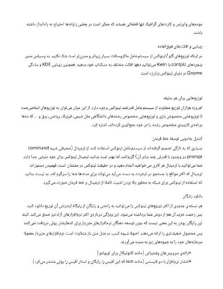 ‫داشته‬ ‫‌انداز‬
‫ه‬‫را‬ ‫به‬ ‫احتیاج‬ ‫‌ها‬
‫ه‬‫رایان‬ ‫بعضی‬ ‫در‬ ‫است‬ ‫ممکن‬ ‫که‬ ‫هستند‬ ‫قطعاتی‬ ‫تنها‬ ‫گرافیک‬ ‫‌های‬
‫ت‬‫کار‬ ‫و‬ ‫وایرلس‬ ‫‌های‬
‫م‬‫مود‬
‫باشند‬
.
‫‌العاده‬
‫ق‬‫فو‬ ‫‌های‬
‫ت‬‫افک‬ ‫و‬ ‫زیبایی‬
‫گنو‬ ‫‌های‬
‫ع‬‫توزی‬ ‫اینکه‬ ‫در‬
/
‫نکنید‬ ‫شک‬ ‫است‬ ‫‌تر‬
‫ن‬‫‌ر‬
‫د‬‫م‬ ‫و‬ ‫زیباتر‬ ‫بسیار‬ ‫ماکروسافت‬ ‌
‫ل‬‫‌عام‬
‫م‬‫سیست‬ ‫از‬ ‫لینوکس‬
.
‫مدیر‬ ‫‌ی‬
‫ه‬‫وسیل‬ ‫به‬
‫‌های‬
‌
‫ه‬‫پنجر‬
compiz
‫یا‬
Kwin
‫بدهید‬ ‫خود‬ ‫دسکتاپ‬ ‫به‬ ‫مختلف‬ ‫افکت‬ ‫دهها‬ ‫‌توانید‬
‫ی‬‫م‬
.
‫زیبایی‬ ‫همچنین‬
KDE
‫سادگی‬ ‫و‬
Gnome
‫است‬ ‫‌زد‬
‫ن‬‫زبا‬ ‫لینوکس‬ ‫دنیای‬ ‫در‬
.
‫سلیقه‬ ‫هر‬ ‫برای‬ ‫‌هایی‬
‫ع‬‫توزی‬
‫دارد‬ ‫وجود‬ ‫لینوکس‬ ‫قدرتمند‬ ‫‌عامل‬
‫م‬‫سیست‬ ‫از‬ ‫متفاوت‬ ‫توزیع‬ ‫هزاران‬ ‫امروزه‬
.
‫‌شده‬
‫ی‬‫ام‬‫ل‬‫اس‬ ‫‌های‬
‫ع‬‫توزی‬ ‫به‬ ‫‌توان‬
‫ی‬‫م‬ ‫میان‬ ‫این‬ ‫از‬
‫‌ها‬
‫ه‬‫د‬ ‫که‬ ‫و‬ ‫برق‬ ،‫ریاضی‬ ،‫فیزیک‬ ،‫شیمی‬ ‫مثل‬ ‫دانشگاهی‬ ‫‌های‬
‫ه‬‫رشت‬ ‫مخصوص‬ ‫‌هایی‬
‫ع‬‫توزی‬ ‫و‬ ‫بازی‬ ‫مخصوص‬ ‫‌هایی‬
‫ع‬‫توزی‬ ‫تا‬
…
‫کرد‬ ‫اشاره‬ ،‫‌اند‬
‫ه‬‫کرد‬ ‫‌آوری‬
‫ع‬‫جم‬ ‫خود‬ ‫در‬ ‫را‬ ‫رشته‬ ‫مخصوص‬ ‫کاربردی‬ ‫‌ی‬
‫ه‬‫برنام‬
.
‫فرمان‬ ‫خط‬ ‫توسط‬ ‫جادویی‬ ‫کنترل‬
‫ترمینال‬ ‫از‬ ‫کنند‬ ‫استفاده‬ ‫لینوکس‬ ‫‌عامل‬
‫م‬‫سیست‬ ‫از‬ ‫‌اند‬
‫ه‬‫گرفت‬ ‫تصمیم‬ ‫تازگی‬ ‫به‬ ‫که‬ ‫بسیاری‬
(
‫شبیه‬ ‫محیطی‬
command
prompt
‫آن‬ ‫برابر‬ ‫چند‬ ‫قدرتی‬ ‫با‬ ‫ویندوز‬ ‫در‬
)
‫دارد‬ ‫جدا‬ ‫دنیایی‬ ‫خود‬ ‫برای‬ ‫لینوکس‬ ‫ترمینال‬ ‫بدانید‬ ‫است‬ ‫بهتر‬ ‫اما‬ ،‫گریزانند‬
.
‫است‬ ‫مشتتان‬ ‫در‬ ‫لینوکس‬ ‫حقیقت‬ ‫در‬ ‫و‬ ‫دهید‬ ‫انجام‬ ‫‌خواهید‬
‫ی‬‫م‬ ‫کاری‬ ‫هر‬ ‫ترمینال‬ ‫با‬ ‫‌توانید‬
‫ی‬‫م‬ ‫شما‬
.
‫دستورات‬ ‫فهمیدن‬
‫کند‬ ‫سرگرم‬ ‫را‬ ‫شما‬ ‫‌ها‬
‫ت‬‫مد‬ ‫برای‬ ‫‌تواند‬
‫ی‬‫م‬ ‫‌آید‬
‫ی‬‫م‬ ‫دست‬ ‫به‬ ‫اینترنت‬ ‫در‬ ‫جستجو‬ ‫با‬ ‫مواقع‬ ‫اکثر‬ ‫که‬ ‫ترمینال‬
.
‫بدانید‬ ‫نیست‬ ‫بد‬
‫‌گیرد‬
‫ی‬‫م‬ ‫صورت‬ ‫فرمان‬ ‫خط‬ ‫و‬ ‫ترمینال‬ ‫از‬ ‫ا‬‫ل‬‫کام‬ ‫امنیت‬ ‫بردن‬ ‫ا‬‫ل‬‫با‬ ‫منظور‬ ‫به‬ ‫شبکه‬ ‫برای‬ ‫لینوکس‬ ‫از‬ ‫استفاده‬ ‫که‬
.
‫رایگان‬ ‫دانلود‬
‫کنید‬ ‫دانلود‬ ‫توزیع‬ ‫آن‬ ‫اینترنتی‬ ‫پایگاه‬ ‫از‬ ‫رایگان‬ ‫و‬ ‫راحتی‬ ‫به‬ ‫‌توانید‬
‫ی‬‫م‬ ‫را‬ ‫لینوکس‬ ‫‌های‬
‫ع‬‫توزی‬ ‫اکثر‬ ‫از‬ ‫جدیدی‬ ‫‌ی‬
‫ه‬‫نسخ‬ ‫هر‬
.
‫‌شود‬
‫ی‬‫م‬ ‫برداشته‬ ‫شما‬ ‫دوش‬ ‫از‬ ‫هم‬ ‫آن‬ ‫خرید‬ ‫زحمت‬ ‫پس‬
.
‫‌کند‬
‫ی‬‫م‬ ‫صدق‬ ‫نیز‬ ‫آزاد‬ ‫‌های‬
‫ر‬‫‌افزا‬
‫م‬‫نر‬ ‫اکثر‬ ‫‌ی‬
‫ه‬‫دربار‬ ‫ویژگی‬ ‫این‬
.
‫البته‬
‫‌کنند‬
‫ی‬‫نم‬ ‫دریافت‬ ‫پولی‬ ‫کدهایشان‬ ‫برای‬ ‫‌باز‬
‫ن‬‫مت‬ ‫‌افزارهای‬
‫م‬‫نر‬ ‫دهنگان‬ ‫توسعه‬ ‫چون‬ ‫که‬ ‫نیست‬ ‫معنی‬ ‫این‬ ‫به‬ ‫بودن‬ ‫رایگان‬ ‫این‬
‫‌دهند‬
‫ی‬‫م‬ ‫ارائه‬ ‫را‬ ‫‌تری‬
‫ف‬‫ضعی‬ ‫محصول‬ ‫پس‬
.
‫است‬ ‫متفاوت‬ ‫باز‬ ‫متن‬ ‫مدل‬ ‫در‬ ‫کسب‬ ‫شیوه‬ ‫ا‬‫ل‬‫اصو‬
.
‫ا‬‫ل‬‫معمو‬ ‫‌باز‬
‫ن‬‫مت‬ ‫‌افزارهای‬
‫م‬‫نر‬
‫‌آورند‬
‫ی‬‫م‬ ‫دست‬ ‫به‬ ‫زیر‬ ‫‌های‬
‫ه‬‫شیو‬ ‫به‬ ‫را‬ ‫خود‬ ‫‌های‬
‫ه‬‫سرمای‬
.
•
‫پشتیبانی‬ ‫‌های‬
‫س‬‫سروی‬ ‫‌ی‬
‫ه‬‫ارائ‬
(
‫اوبونتو‬ ‫برای‬ ‫کانونیکال‬ ‫مانند‬
)
•
‫ایسنس‬‫ل‬ ‫دو‬ ‫با‬ ‫‌افزار‬
‫م‬‫نر‬ ‫انتشار‬
(
‫مانند‬
sun
‫‌کرد‬
‫ی‬‫م‬ ‫منتشر‬ ‫پولی‬ ‫را‬ ‫آفیس‬ ‫استار‬ ‫و‬ ‫رایگان‬ ‫را‬ ‫آفیس‬ ‫اپن‬ ‫که‬
)
 