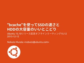 “bcache”を使ってSSDの速さと
HDDの大容量のいいとこどり
Ubuntu 15.10リリース記念オフラインミーティング15.12
2015-12-12
Nobuto Murata <nobuto@ubuntu.com>
 