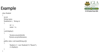 Example
class Student
{
int id;
String name;
Student(int i, String n)
{
id = i;
name = n;
}
void display()
{
System.out.println(id);
System.out.println(name);
}
public static void main(String a[])
{
Student s1 = new Student(111,"Karan");
s1.display();
}
}
 