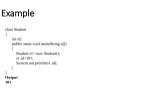 Example
class Student
{
int id;
public static void main(String a[])
{
Student s1= new Student();
s1.id=101;
System.out.println(s1.id);
}
}
Output
101
 