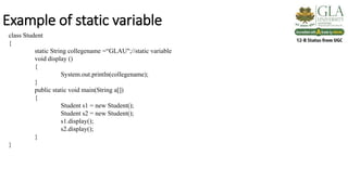 Example of static variable
class Student
{
static String collegename =“GLAU";//static variable
void display ()
{
System.out.println(collegename);
}
public static void main(String a[])
{
Student s1 = new Student();
Student s2 = new Student();
s1.display();
s2.display();
}
}
 