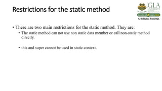 Restrictions for the static method
• There are two main restrictions for the static method. They are:
• The static method can not use non static data member or call non-static method
directly.
• this and super cannot be used in static context.
 