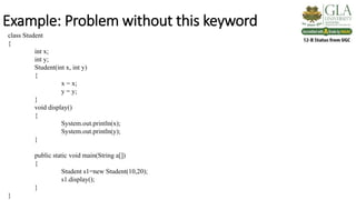 Example: Problem without this keyword
class Student
{
int x;
int y;
Student(int x, int y)
{
x = x;
y = y;
}
void display()
{
System.out.println(x);
System.out.println(y);
}
public static void main(String a[])
{
Student s1=new Student(10,20);
s1.display();
}
}
 