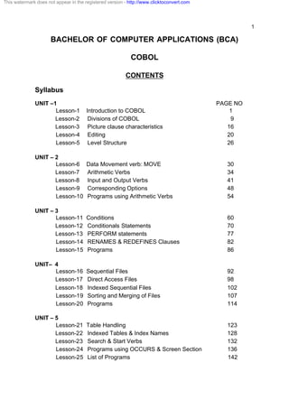 1
BACHELOR OF COMPUTER APPLICATIONS (BCA)
COBOL
CONTENTS
Syllabus
UNIT –1 PAGE NO
Lesson-1 Introduction to COBOL 1
Lesson-2 Divisions of COBOL 9
Lesson-3 Picture clause characteristics 16
Lesson-4 Editing 20
Lesson-5 Level Structure 26
UNIT – 2
Lesson-6 Data Movement verb: MOVE 30
Lesson-7 Arithmetic Verbs 34
Lesson-8 Input and Output Verbs 41
Lesson-9 Corresponding Options 48
Lesson-10 Programs using Arithmetic Verbs 54
UNIT – 3
Lesson-11 Conditions 60
Lesson-12 Conditionals Statements 70
Lesson-13 PERFORM statements 77
Lesson-14 RENAMES & REDEFINES Clauses 82
Lesson-15 Programs 86
UNIT– 4
Lesson-16 Sequential Files 92
Lesson-17 Direct Access Files 98
Lesson-18 Indexed Sequential Files 102
Lesson-19 Sorting and Merging of Files 107
Lesson-20 Programs 114
UNIT – 5
Lesson-21 Table Handling 123
Lesson-22 Indexed Tables & Index Names 128
Lesson-23 Search & Start Verbs 132
Lesson-24 Programs using OCCURS & Screen Section 136
Lesson-25 List of Programs 142
This watermark does not appear in the registered version - http://www.clicktoconvert.com
 