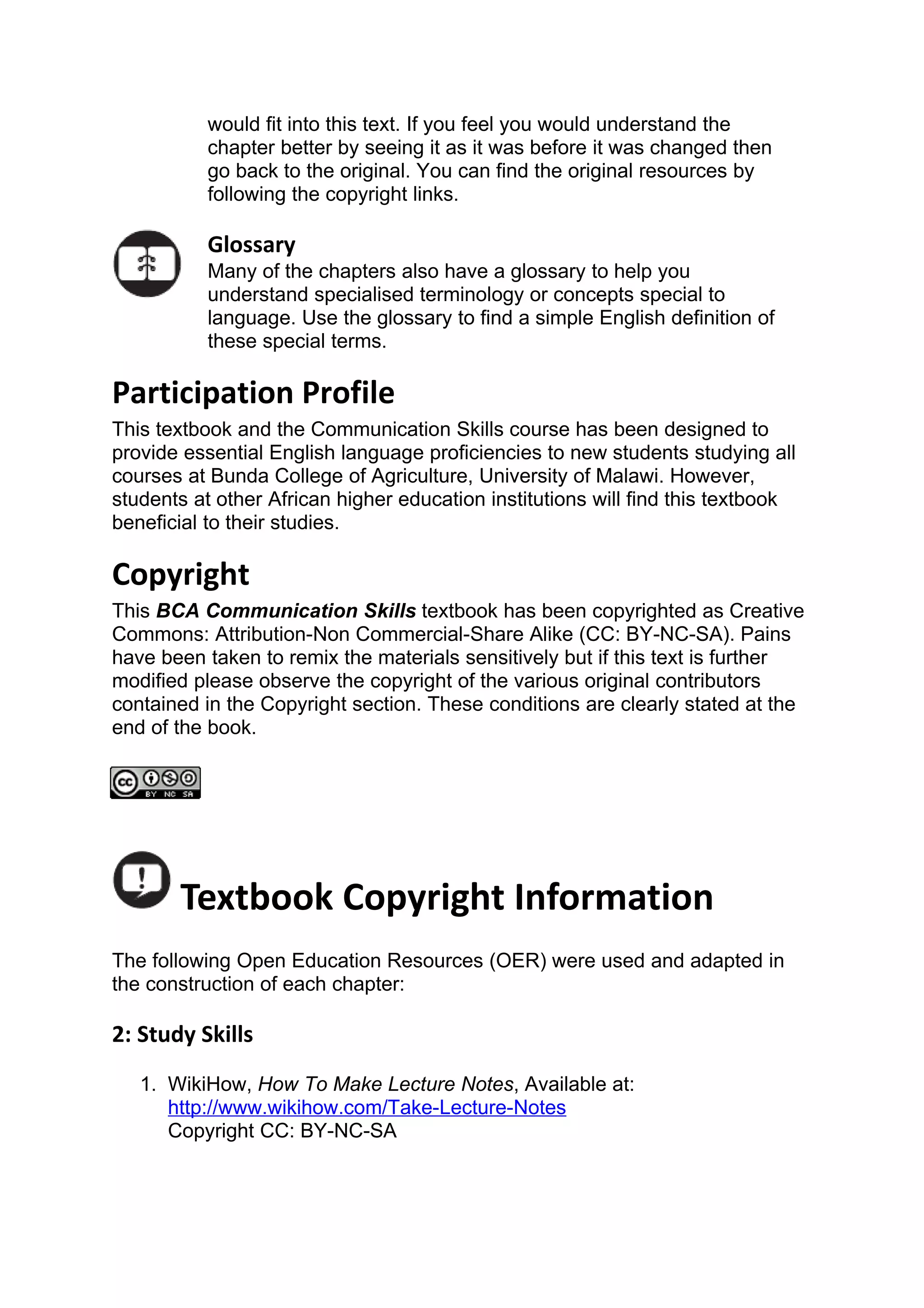 would fit into this text. If you feel you would understand the
           chapter better by seeing it as it was before it was changed then
           go back to the original. You can find the original resources by
           following the copyright links.

           Glossary
           Many of the chapters also have a glossary to help you
           understand specialised terminology or concepts special to
           language. Use the glossary to find a simple English definition of
           these special terms.

Participation Profile
This textbook and the Communication Skills course has been designed to
provide essential English language proficiencies to new students studying all
courses at Bunda College of Agriculture, University of Malawi. However,
students at other African higher education institutions will find this textbook
beneficial to their studies.

Copyright
This BCA Communication Skills textbook has been copyrighted as Creative
Commons: Attribution-Non Commercial-Share Alike (CC: BY-NC-SA). Pains
have been taken to remix the materials sensitively but if this text is further
modified please observe the copyright of the various original contributors
contained in the Copyright section. These conditions are clearly stated at the
end of the book.




       Textbook Copyright Information
The following Open Education Resources (OER) were used and adapted in
the construction of each chapter:

2: Study Skills
   1. WikiHow, How To Make Lecture Notes, Available at:
      http://www.wikihow.com/Take-Lecture-Notes
      Copyright CC: BY-NC-SA
 