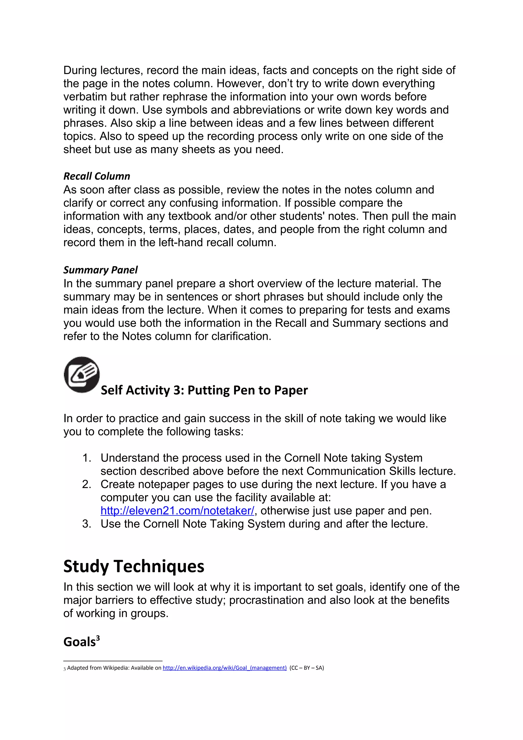 During lectures, record the main ideas, facts and concepts on the right side of
the page in the notes column. However, don’t try to write down everything
verbatim but rather rephrase the information into your own words before
writing it down. Use symbols and abbreviations or write down key words and
phrases. Also skip a line between ideas and a few lines between different
topics. Also to speed up the recording process only write on one side of the
sheet but use as many sheets as you need.

Recall Column
As soon after class as possible, review the notes in the notes column and
clarify or correct any confusing information. If possible compare the
information with any textbook and/or other students' notes. Then pull the main
ideas, concepts, terms, places, dates, and people from the right column and
record them in the left-hand recall column.

Summary Panel
In the summary panel prepare a short overview of the lecture material. The
summary may be in sentences or short phrases but should include only the
main ideas from the lecture. When it comes to preparing for tests and exams
you would use both the information in the Recall and Summary sections and
refer to the Notes column for clarification.



              Self Activity 3: Putting Pen to Paper
In order to practice and gain success in the skill of note taking we would like
you to complete the following tasks:

       1. Understand the process used in the Cornell Note taking System
          section described above before the next Communication Skills lecture.
       2. Create notepaper pages to use during the next lecture. If you have a
          computer you can use the facility available at:
          http://eleven21.com/notetaker/, otherwise just use paper and pen.
       3. Use the Cornell Note Taking System during and after the lecture.


Study Techniques
In this section we will look at why it is important to set goals, identify one of the
major barriers to effective study; procrastination and also look at the benefits
of working in groups.

Goals3
3 Adapted from Wikipedia: Available on http://en.wikipedia.org/wiki/Goal_(management)   (CC – BY – SA)
 