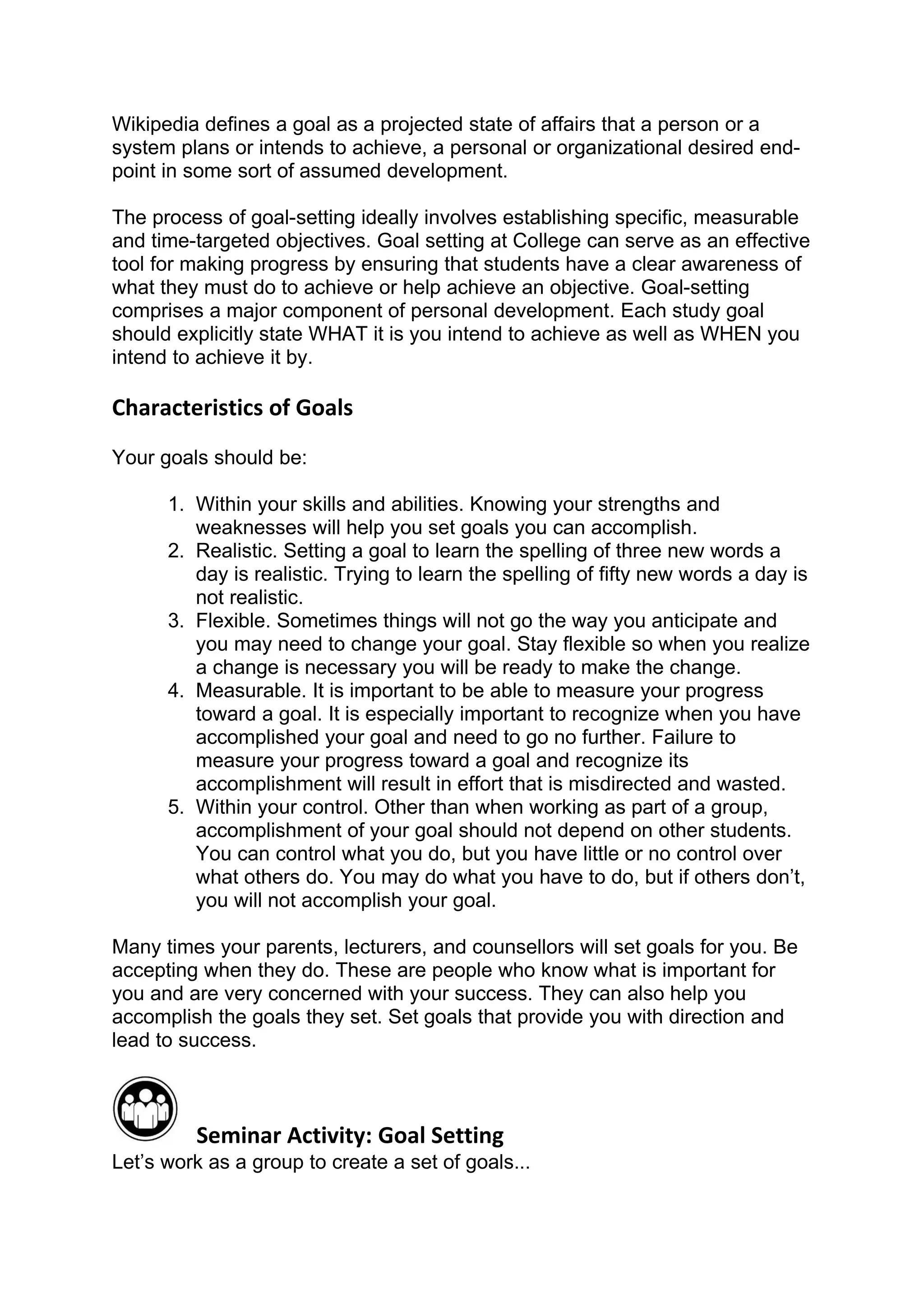 Wikipedia defines a goal as a projected state of affairs that a person or a
system plans or intends to achieve, a personal or organizational desired end-
point in some sort of assumed development.

The process of goal-setting ideally involves establishing specific, measurable
and time-targeted objectives. Goal setting at College can serve as an effective
tool for making progress by ensuring that students have a clear awareness of
what they must do to achieve or help achieve an objective. Goal-setting
comprises a major component of personal development. Each study goal
should explicitly state WHAT it is you intend to achieve as well as WHEN you
intend to achieve it by.

Characteristics of Goals
Your goals should be:

      1. Within your skills and abilities. Knowing your strengths and
         weaknesses will help you set goals you can accomplish.
      2. Realistic. Setting a goal to learn the spelling of three new words a
         day is realistic. Trying to learn the spelling of fifty new words a day is
         not realistic.
      3. Flexible. Sometimes things will not go the way you anticipate and
         you may need to change your goal. Stay flexible so when you realize
         a change is necessary you will be ready to make the change.
      4. Measurable. It is important to be able to measure your progress
         toward a goal. It is especially important to recognize when you have
         accomplished your goal and need to go no further. Failure to
         measure your progress toward a goal and recognize its
         accomplishment will result in effort that is misdirected and wasted.
      5. Within your control. Other than when working as part of a group,
         accomplishment of your goal should not depend on other students.
         You can control what you do, but you have little or no control over
         what others do. You may do what you have to do, but if others don’t,
         you will not accomplish your goal.

Many times your parents, lecturers, and counsellors will set goals for you. Be
accepting when they do. These are people who know what is important for
you and are very concerned with your success. They can also help you
accomplish the goals they set. Set goals that provide you with direction and
lead to success.



         Seminar Activity: Goal Setting
Let’s work as a group to create a set of goals...
 