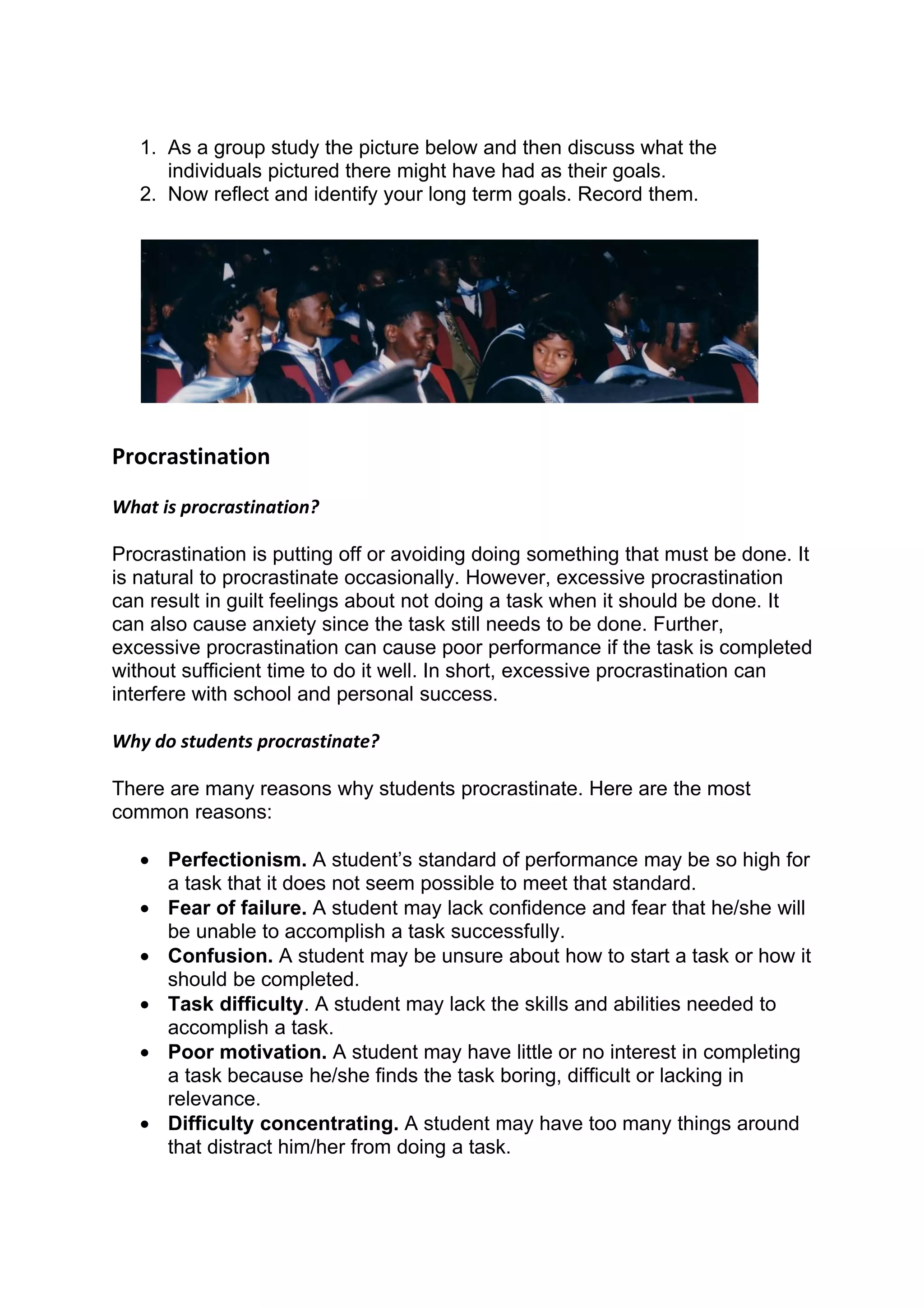 1. As a group study the picture below and then discuss what the
      individuals pictured there might have had as their goals.
   2. Now reflect and identify your long term goals. Record them.




Procrastination
What is procrastination?

Procrastination is putting off or avoiding doing something that must be done. It
is natural to procrastinate occasionally. However, excessive procrastination
can result in guilt feelings about not doing a task when it should be done. It
can also cause anxiety since the task still needs to be done. Further,
excessive procrastination can cause poor performance if the task is completed
without sufficient time to do it well. In short, excessive procrastination can
interfere with school and personal success.

Why do students procrastinate?

There are many reasons why students procrastinate. Here are the most
common reasons:

   • Perfectionism. A student’s standard of performance may be so high for
     a task that it does not seem possible to meet that standard.
   • Fear of failure. A student may lack confidence and fear that he/she will
     be unable to accomplish a task successfully.
   • Confusion. A student may be unsure about how to start a task or how it
     should be completed.
   • Task difficulty. A student may lack the skills and abilities needed to
     accomplish a task.
   • Poor motivation. A student may have little or no interest in completing
     a task because he/she finds the task boring, difficult or lacking in
     relevance.
   • Difficulty concentrating. A student may have too many things around
     that distract him/her from doing a task.
 