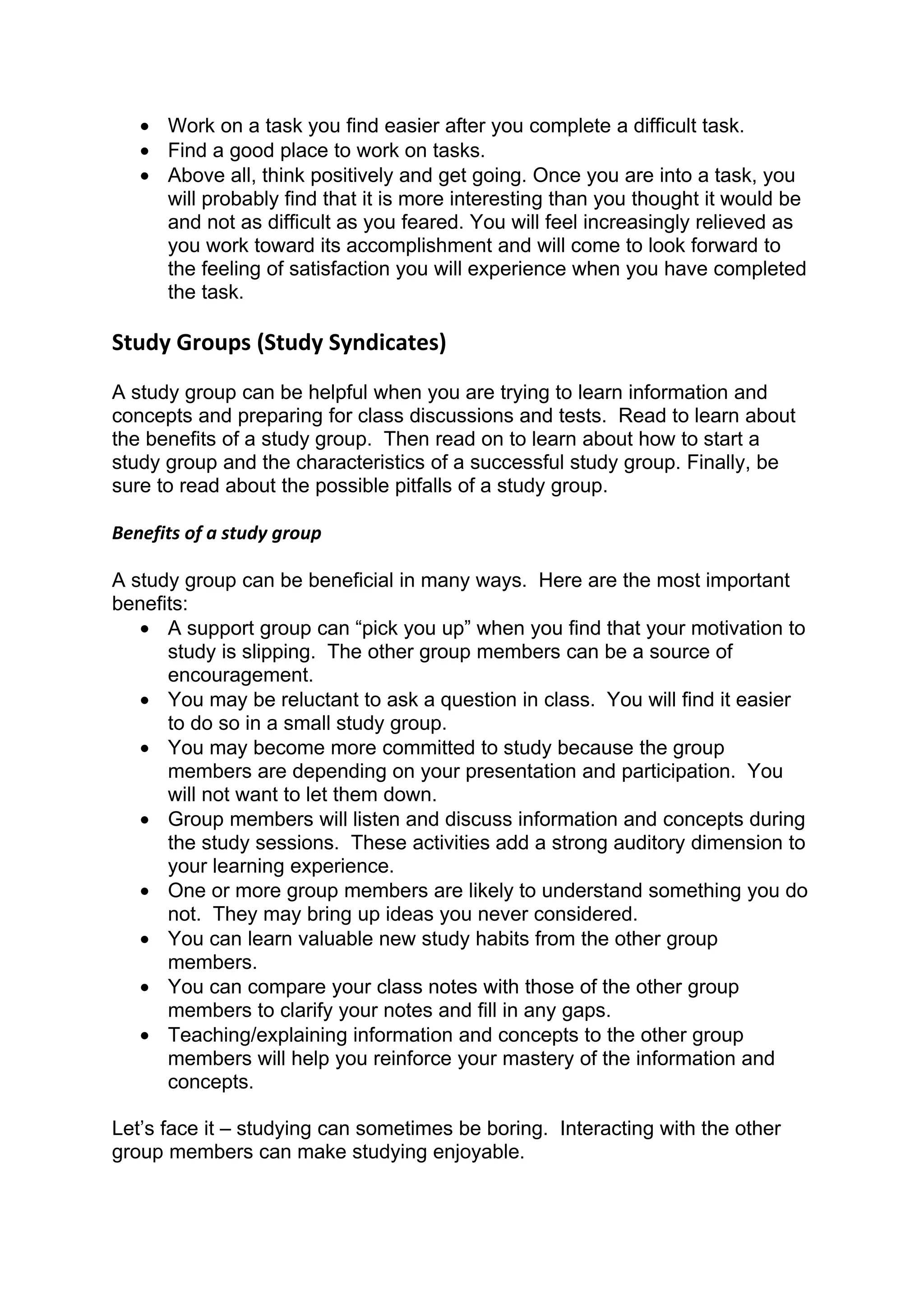 • Work on a task you find easier after you complete a difficult task.
   • Find a good place to work on tasks.
   • Above all, think positively and get going. Once you are into a task, you
     will probably find that it is more interesting than you thought it would be
     and not as difficult as you feared. You will feel increasingly relieved as
     you work toward its accomplishment and will come to look forward to
     the feeling of satisfaction you will experience when you have completed
     the task.

Study Groups (Study Syndicates)
A study group can be helpful when you are trying to learn information and
concepts and preparing for class discussions and tests. Read to learn about
the benefits of a study group. Then read on to learn about how to start a
study group and the characteristics of a successful study group. Finally, be
sure to read about the possible pitfalls of a study group.

Benefits of a study group

A study group can be beneficial in many ways. Here are the most important
benefits:
   • A support group can “pick you up” when you find that your motivation to
      study is slipping. The other group members can be a source of
      encouragement.
   • You may be reluctant to ask a question in class. You will find it easier
      to do so in a small study group.
   • You may become more committed to study because the group
      members are depending on your presentation and participation. You
      will not want to let them down.
   • Group members will listen and discuss information and concepts during
      the study sessions. These activities add a strong auditory dimension to
      your learning experience.
   • One or more group members are likely to understand something you do
      not. They may bring up ideas you never considered.
   • You can learn valuable new study habits from the other group
      members.
   • You can compare your class notes with those of the other group
      members to clarify your notes and fill in any gaps.
   • Teaching/explaining information and concepts to the other group
      members will help you reinforce your mastery of the information and
      concepts.

Let’s face it – studying can sometimes be boring. Interacting with the other
group members can make studying enjoyable.
 
