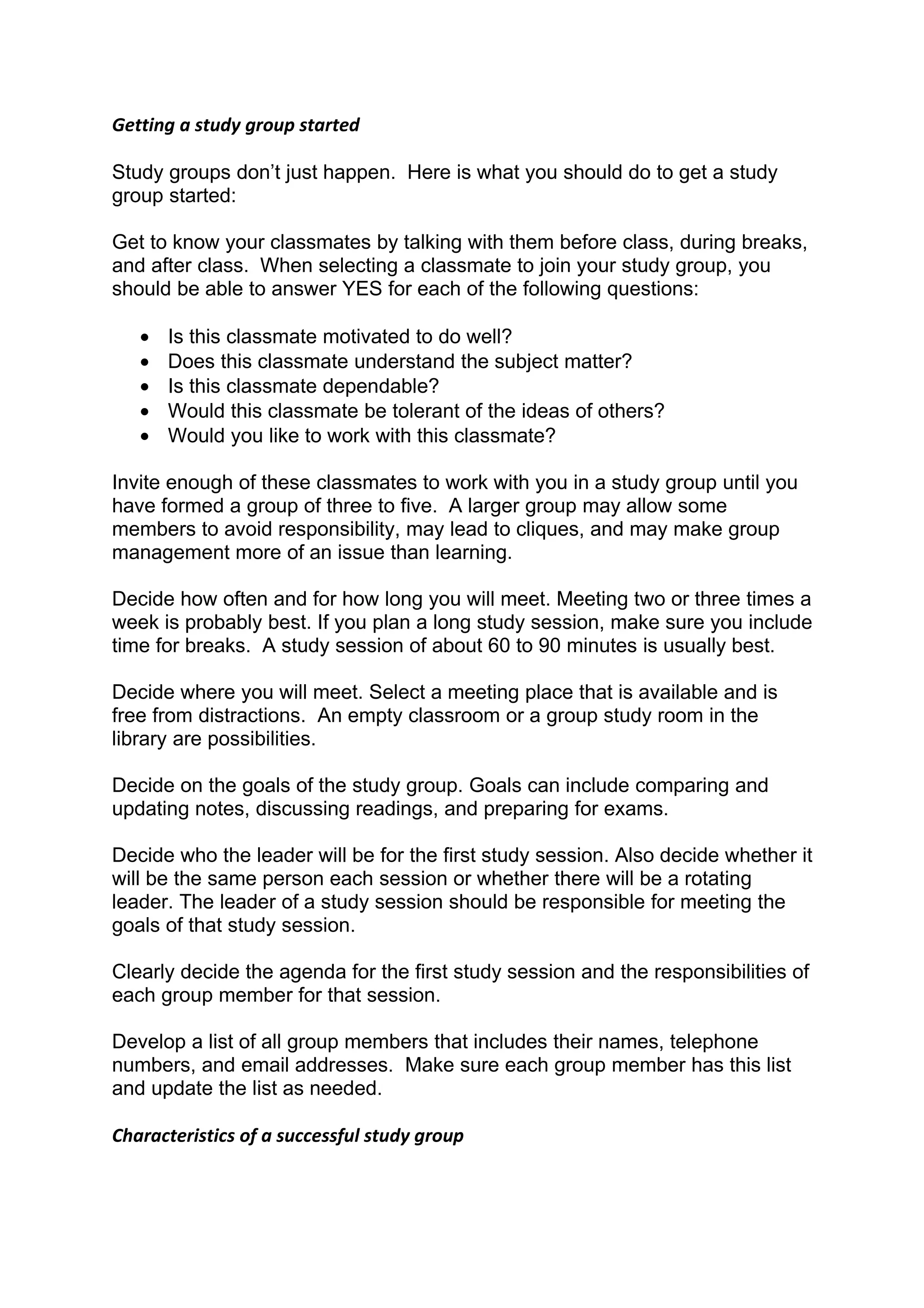 Getting a study group started

Study groups don’t just happen. Here is what you should do to get a study
group started:

Get to know your classmates by talking with them before class, during breaks,
and after class. When selecting a classmate to join your study group, you
should be able to answer YES for each of the following questions:

   •   Is this classmate motivated to do well?
   •   Does this classmate understand the subject matter?
   •   Is this classmate dependable?
   •   Would this classmate be tolerant of the ideas of others?
   •   Would you like to work with this classmate?

Invite enough of these classmates to work with you in a study group until you
have formed a group of three to five. A larger group may allow some
members to avoid responsibility, may lead to cliques, and may make group
management more of an issue than learning.

Decide how often and for how long you will meet. Meeting two or three times a
week is probably best. If you plan a long study session, make sure you include
time for breaks. A study session of about 60 to 90 minutes is usually best.

Decide where you will meet. Select a meeting place that is available and is
free from distractions. An empty classroom or a group study room in the
library are possibilities.

Decide on the goals of the study group. Goals can include comparing and
updating notes, discussing readings, and preparing for exams.

Decide who the leader will be for the first study session. Also decide whether it
will be the same person each session or whether there will be a rotating
leader. The leader of a study session should be responsible for meeting the
goals of that study session.

Clearly decide the agenda for the first study session and the responsibilities of
each group member for that session.

Develop a list of all group members that includes their names, telephone
numbers, and email addresses. Make sure each group member has this list
and update the list as needed.

Characteristics of a successful study group
 