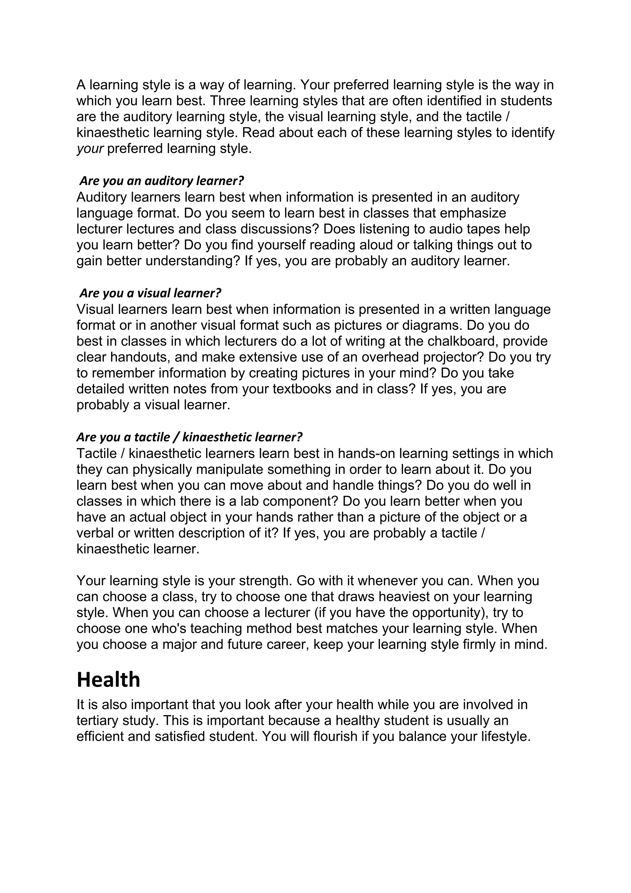 A learning style is a way of learning. Your preferred learning style is the way in
which you learn best. Three learning styles that are often identified in students
are the auditory learning style, the visual learning style, and the tactile /
kinaesthetic learning style. Read about each of these learning styles to identify
your preferred learning style.

 Are you an auditory learner?
Auditory learners learn best when information is presented in an auditory
language format. Do you seem to learn best in classes that emphasize
lecturer lectures and class discussions? Does listening to audio tapes help
you learn better? Do you find yourself reading aloud or talking things out to
gain better understanding? If yes, you are probably an auditory learner.

 Are you a visual learner?
Visual learners learn best when information is presented in a written language
format or in another visual format such as pictures or diagrams. Do you do
best in classes in which lecturers do a lot of writing at the chalkboard, provide
clear handouts, and make extensive use of an overhead projector? Do you try
to remember information by creating pictures in your mind? Do you take
detailed written notes from your textbooks and in class? If yes, you are
probably a visual learner.

Are you a tactile / kinaesthetic learner?
Tactile / kinaesthetic learners learn best in hands-on learning settings in which
they can physically manipulate something in order to learn about it. Do you
learn best when you can move about and handle things? Do you do well in
classes in which there is a lab component? Do you learn better when you
have an actual object in your hands rather than a picture of the object or a
verbal or written description of it? If yes, you are probably a tactile /
kinaesthetic learner.

Your learning style is your strength. Go with it whenever you can. When you
can choose a class, try to choose one that draws heaviest on your learning
style. When you can choose a lecturer (if you have the opportunity), try to
choose one who's teaching method best matches your learning style. When
you choose a major and future career, keep your learning style firmly in mind.

Health
It is also important that you look after your health while you are involved in
tertiary study. This is important because a healthy student is usually an
efficient and satisfied student. You will flourish if you balance your lifestyle.
 