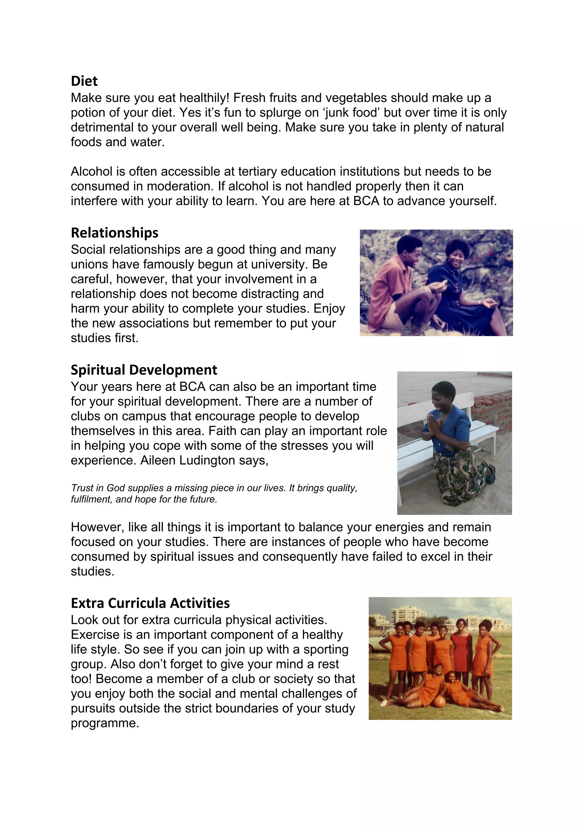 Diet
Make sure you eat healthily! Fresh fruits and vegetables should make up a
potion of your diet. Yes it’s fun to splurge on ‘junk food’ but over time it is only
detrimental to your overall well being. Make sure you take in plenty of natural
foods and water.

Alcohol is often accessible at tertiary education institutions but needs to be
consumed in moderation. If alcohol is not handled properly then it can
interfere with your ability to learn. You are here at BCA to advance yourself.

Relationships
Social relationships are a good thing and many
unions have famously begun at university. Be
careful, however, that your involvement in a
relationship does not become distracting and
harm your ability to complete your studies. Enjoy
the new associations but remember to put your
studies first.

Spiritual Development
Your years here at BCA can also be an important time
for your spiritual development. There are a number of
clubs on campus that encourage people to develop
themselves in this area. Faith can play an important role
in helping you cope with some of the stresses you will
experience. Aileen Ludington says,

Trust in God supplies a missing piece in our lives. It brings quality,
fulfilment, and hope for the future.

However, like all things it is important to balance your energies and remain
focused on your studies. There are instances of people who have become
consumed by spiritual issues and consequently have failed to excel in their
studies.

Extra Curricula Activities
Look out for extra curricula physical activities.
Exercise is an important component of a healthy
life style. So see if you can join up with a sporting
group. Also don’t forget to give your mind a rest
too! Become a member of a club or society so that
you enjoy both the social and mental challenges of
pursuits outside the strict boundaries of your study
programme.
 