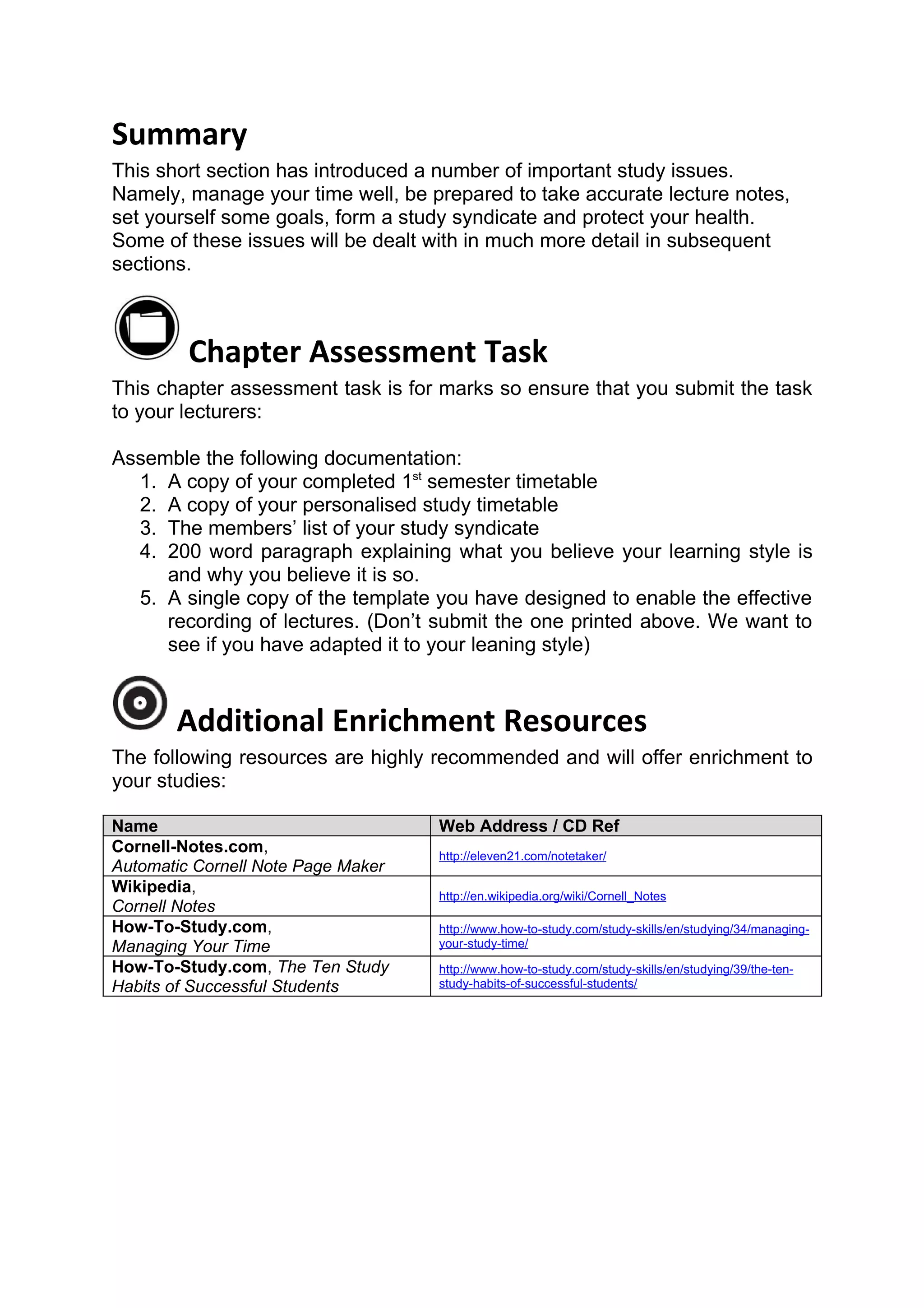 Summary
This short section has introduced a number of important study issues.
Namely, manage your time well, be prepared to take accurate lecture notes,
set yourself some goals, form a study syndicate and protect your health.
Some of these issues will be dealt with in much more detail in subsequent
sections.



         Chapter Assessment Task
This chapter assessment task is for marks so ensure that you submit the task
to your lecturers:

Assemble the following documentation:
  1. A copy of your completed 1st semester timetable
  2. A copy of your personalised study timetable
  3. The members’ list of your study syndicate
  4. 200 word paragraph explaining what you believe your learning style is
     and why you believe it is so.
  5. A single copy of the template you have designed to enable the effective
     recording of lectures. (Don’t submit the one printed above. We want to
     see if you have adapted it to your leaning style)


       Additional Enrichment Resources
The following resources are highly recommended and will offer enrichment to
your studies:

Name                                Web Address / CD Ref
Cornell-Notes.com,                  http://eleven21.com/notetaker/
Automatic Cornell Note Page Maker
Wikipedia,                          http://en.wikipedia.org/wiki/Cornell_Notes
Cornell Notes
How-To-Study.com,                   http://www.how-to-study.com/study-skills/en/studying/34/managing-
Managing Your Time                  your-study-time/

How-To-Study.com, The Ten Study     http://www.how-to-study.com/study-skills/en/studying/39/the-ten-
Habits of Successful Students       study-habits-of-successful-students/
 