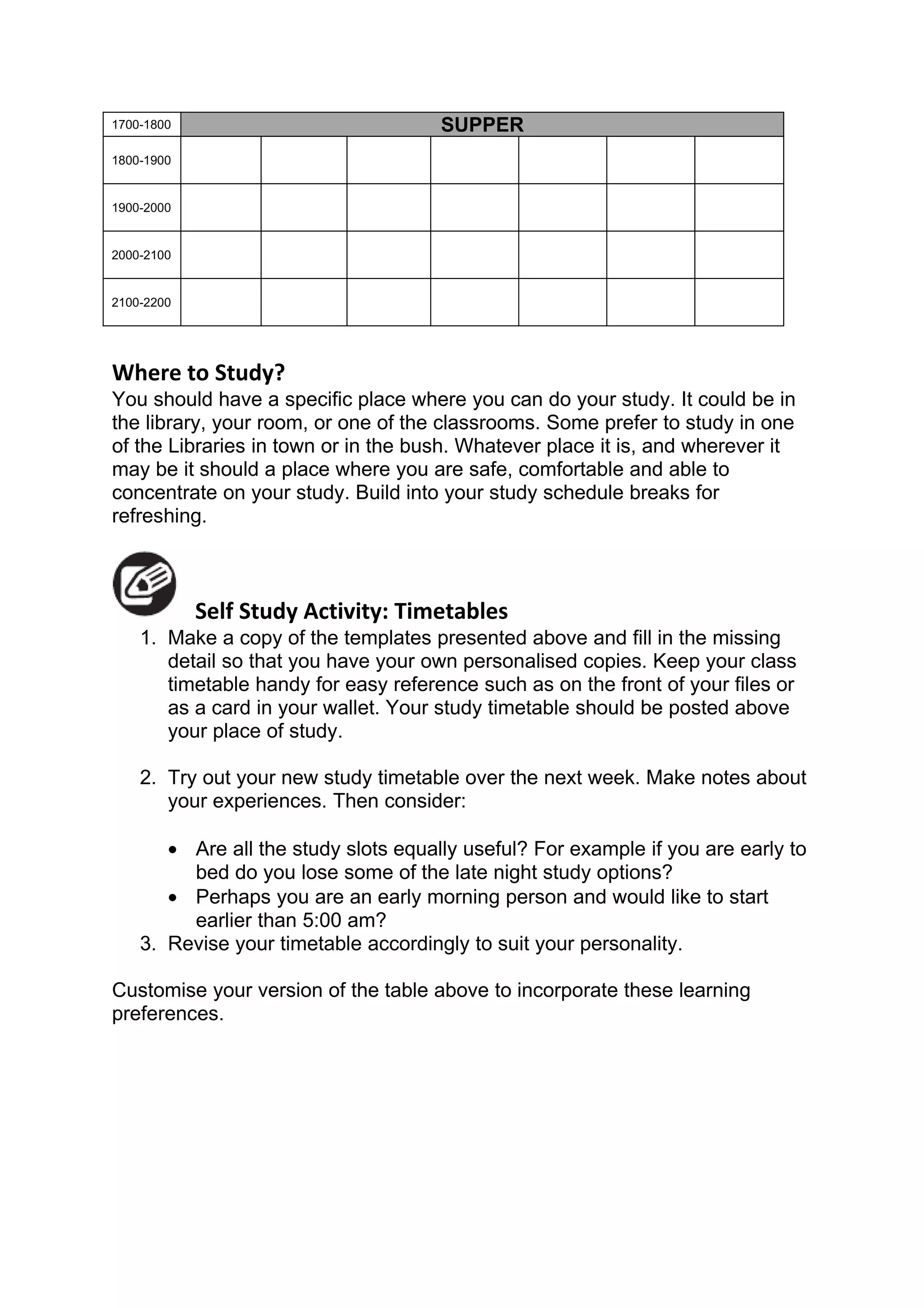 1700-1800                             SUPPER
1800-1900


1900-2000


2000-2100


2100-2200




Where to Study?
You should have a specific place where you can do your study. It could be in
the library, your room, or one of the classrooms. Some prefer to study in one
of the Libraries in town or in the bush. Whatever place it is, and wherever it
may be it should a place where you are safe, comfortable and able to
concentrate on your study. Build into your study schedule breaks for
refreshing.



            Self Study Activity: Timetables
    1. Make a copy of the templates presented above and fill in the missing
       detail so that you have your own personalised copies. Keep your class
       timetable handy for easy reference such as on the front of your files or
       as a card in your wallet. Your study timetable should be posted above
       your place of study.

    2. Try out your new study timetable over the next week. Make notes about
       your experiences. Then consider:

       • Are all the study slots equally useful? For example if you are early to
         bed do you lose some of the late night study options?
       • Perhaps you are an early morning person and would like to start
         earlier than 5:00 am?
    3. Revise your timetable accordingly to suit your personality.

Customise your version of the table above to incorporate these learning
preferences.
 