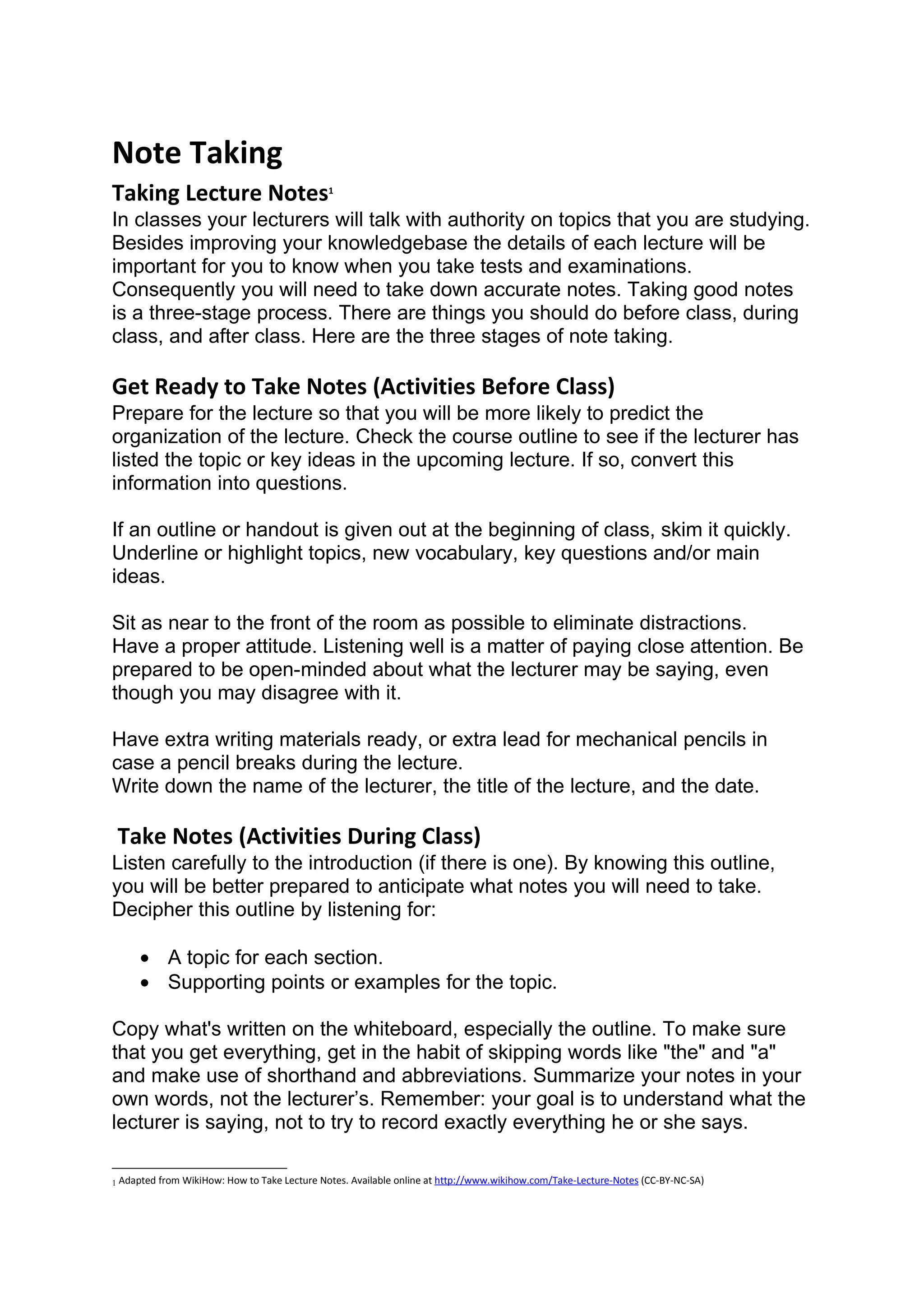 Note Taking
Taking Lecture Notes                          1


In classes your lecturers will talk with authority on topics that you are studying.
Besides improving your knowledgebase the details of each lecture will be
important for you to know when you take tests and examinations.
Consequently you will need to take down accurate notes. Taking good notes
is a three-stage process. There are things you should do before class, during
class, and after class. Here are the three stages of note taking.

Get Ready to Take Notes (Activities Before Class)
Prepare for the lecture so that you will be more likely to predict the
organization of the lecture. Check the course outline to see if the lecturer has
listed the topic or key ideas in the upcoming lecture. If so, convert this
information into questions.

If an outline or handout is given out at the beginning of class, skim it quickly.
Underline or highlight topics, new vocabulary, key questions and/or main
ideas.

Sit as near to the front of the room as possible to eliminate distractions.
Have a proper attitude. Listening well is a matter of paying close attention. Be
prepared to be open-minded about what the lecturer may be saying, even
though you may disagree with it.

Have extra writing materials ready, or extra lead for mechanical pencils in
case a pencil breaks during the lecture.
Write down the name of the lecturer, the title of the lecture, and the date.

 Take Notes (Activities During Class)
Listen carefully to the introduction (if there is one). By knowing this outline,
you will be better prepared to anticipate what notes you will need to take.
Decipher this outline by listening for:

     • A topic for each section.
     • Supporting points or examples for the topic.

Copy what's written on the whiteboard, especially the outline. To make sure
that you get everything, get in the habit of skipping words like "the" and "a"
and make use of shorthand and abbreviations. Summarize your notes in your
own words, not the lecturer’s. Remember: your goal is to understand what the
lecturer is saying, not to try to record exactly everything he or she says.

1 Adapted from WikiHow: How to Take Lecture Notes. Available online at http://www.wikihow.com/Take-Lecture-Notes (CC-BY-NC-SA)
 