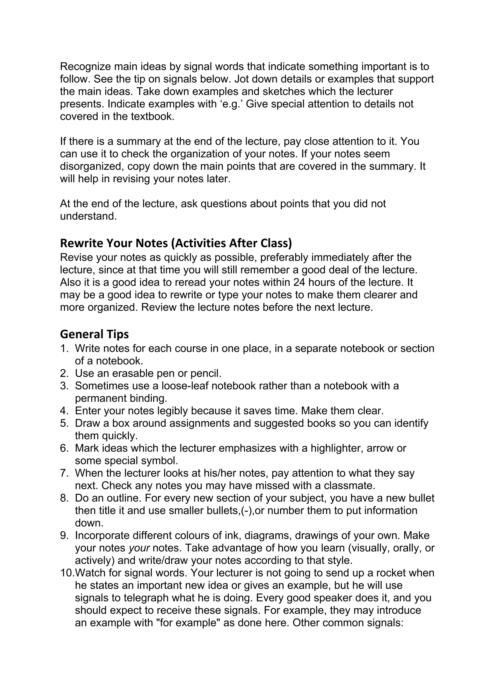 Recognize main ideas by signal words that indicate something important is to
follow. See the tip on signals below. Jot down details or examples that support
the main ideas. Take down examples and sketches which the lecturer
presents. Indicate examples with ‘e.g.’ Give special attention to details not
covered in the textbook.

If there is a summary at the end of the lecture, pay close attention to it. You
can use it to check the organization of your notes. If your notes seem
disorganized, copy down the main points that are covered in the summary. It
will help in revising your notes later.

At the end of the lecture, ask questions about points that you did not
understand.

Rewrite Your Notes (Activities After Class)
Revise your notes as quickly as possible, preferably immediately after the
lecture, since at that time you will still remember a good deal of the lecture.
Also it is a good idea to reread your notes within 24 hours of the lecture. It
may be a good idea to rewrite or type your notes to make them clearer and
more organized. Review the lecture notes before the next lecture.

General Tips
1. Write notes for each course in one place, in a separate notebook or section
   of a notebook.
2. Use an erasable pen or pencil.
3. Sometimes use a loose-leaf notebook rather than a notebook with a
   permanent binding.
4. Enter your notes legibly because it saves time. Make them clear.
5. Draw a box around assignments and suggested books so you can identify
   them quickly.
6. Mark ideas which the lecturer emphasizes with a highlighter, arrow or
   some special symbol.
7. When the lecturer looks at his/her notes, pay attention to what they say
   next. Check any notes you may have missed with a classmate.
8. Do an outline. For every new section of your subject, you have a new bullet
   then title it and use smaller bullets,(-),or number them to put information
   down.
9. Incorporate different colours of ink, diagrams, drawings of your own. Make
   your notes your notes. Take advantage of how you learn (visually, orally, or
   actively) and write/draw your notes according to that style.
10.Watch for signal words. Your lecturer is not going to send up a rocket when
   he states an important new idea or gives an example, but he will use
   signals to telegraph what he is doing. Every good speaker does it, and you
   should expect to receive these signals. For example, they may introduce
   an example with "for example" as done here. Other common signals:
 