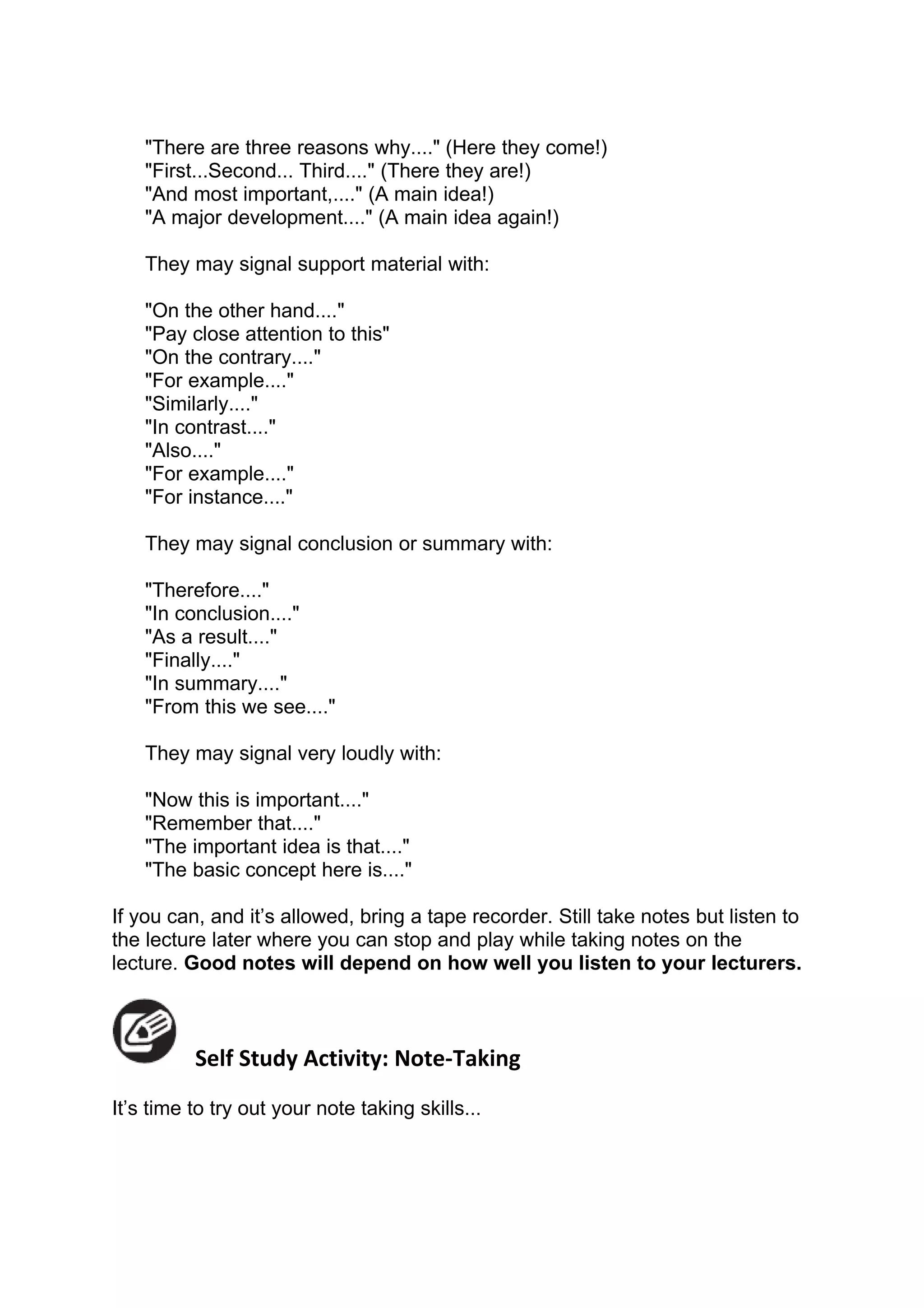 "There are three reasons why...." (Here they come!)
    "First...Second... Third...." (There they are!)
    "And most important,...." (A main idea!)
    "A major development...." (A main idea again!)

    They may signal support material with:

    "On the other hand...."
    "Pay close attention to this"
    "On the contrary...."
    "For example...."
    "Similarly...."
    "In contrast...."
    "Also...."
    "For example...."
    "For instance...."

    They may signal conclusion or summary with:

    "Therefore...."
    "In conclusion...."
    "As a result...."
    "Finally...."
    "In summary...."
    "From this we see...."

    They may signal very loudly with:

    "Now this is important...."
    "Remember that...."
    "The important idea is that...."
    "The basic concept here is...."

If you can, and it’s allowed, bring a tape recorder. Still take notes but listen to
the lecture later where you can stop and play while taking notes on the
lecture. Good notes will depend on how well you listen to your lecturers.



          Self Study Activity: Note-Taking
It’s time to try out your note taking skills...
 