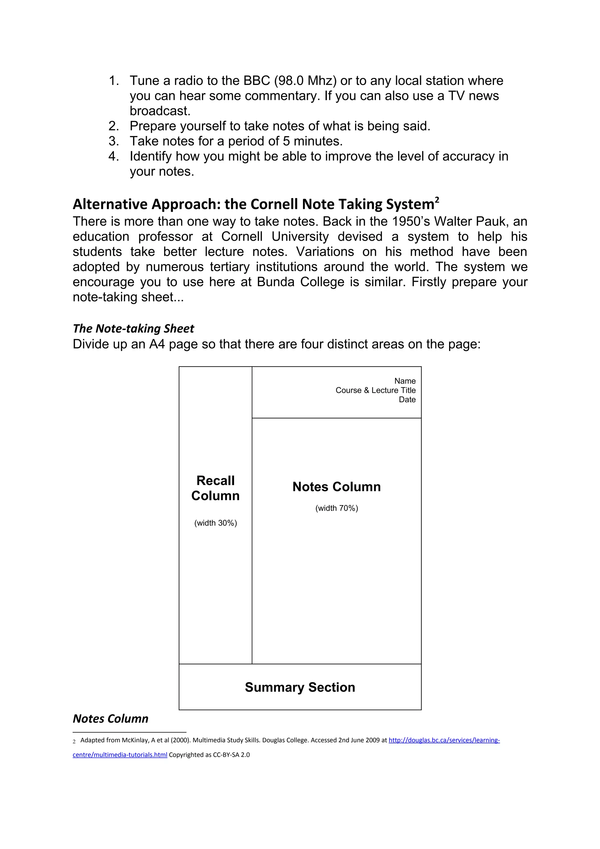 1. Tune a radio to the BBC (98.0 Mhz) or to any local station where
                you can hear some commentary. If you can also use a TV news
                broadcast.
             2. Prepare yourself to take notes of what is being said.
             3. Take notes for a period of 5 minutes.
             4. Identify how you might be able to improve the level of accuracy in
                your notes.

Alternative Approach: the Cornell Note Taking System2
There is more than one way to take notes. Back in the 1950’s Walter Pauk, an
education professor at Cornell University devised a system to help his
students take better lecture notes. Variations on his method have been
adopted by numerous tertiary institutions around the world. The system we
encourage you to use here at Bunda College is similar. Firstly prepare your
note-taking sheet...

The Note-taking Sheet
Divide up an A4 page so that there are four distinct areas on the page:

                                                                                                           Name
                                                                                            Course & Lecture Title
                                                                                                            Date




                                           Recall                            Notes Column
                                          Column
                                                                                     (width 70%)
                                           (width 30%)




                                                             Summary Section

Notes Column
2   Adapted from McKinlay, A et al (2000). Multimedia Study Skills. Douglas College. Accessed 2nd June 2009 at http://douglas.bc.ca/services/learning-

centre/multimedia-tutorials.html Copyrighted as CC-BY-SA 2.0
 