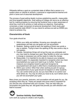 Wikipedia defines a goal as a projected state of affairs that a person or a
system plans or intends to achieve, a personal or organizational desired end-
point in some sort of assumed development.

The process of goal-setting ideally involves establishing specific, measurable
and time-targeted objectives. Goal setting at College can serve as an effective
tool for making progress by ensuring that students have a clear awareness of
what they must do to achieve or help achieve an objective. Goal-setting
comprises a major component of personal development. Each study goal
should explicitly state WHAT it is you intend to achieve as well as WHEN you
intend to achieve it by.

Characteristics of Goals
Your goals should be:

      1. Within your skills and abilities. Knowing your strengths and
         weaknesses will help you set goals you can accomplish.
      2. Realistic. Setting a goal to learn the spelling of three new words a
         day is realistic. Trying to learn the spelling of fifty new words a day is
         not realistic.
      3. Flexible. Sometimes things will not go the way you anticipate and
         you may need to change your goal. Stay flexible so when you realize
         a change is necessary you will be ready to make the change.
      4. Measurable. It is important to be able to measure your progress
         toward a goal. It is especially important to recognize when you have
         accomplished your goal and need to go no further. Failure to
         measure your progress toward a goal and recognize its
         accomplishment will result in effort that is misdirected and wasted.
      5. Within your control. Other than when working as part of a group,
         accomplishment of your goal should not depend on other students.
         You can control what you do, but you have little or no control over
         what others do. You may do what you have to do, but if others don’t,
         you will not accomplish your goal.

Many times your parents, lecturers, and counsellors will set goals for you. Be
accepting when they do. These are people who know what is important for
you and are very concerned with your success. They can also help you
accomplish the goals they set. Set goals that provide you with direction and
lead to success.



         Seminar Activity: Goal Setting
Let’s work as a group to create a set of goals...
 