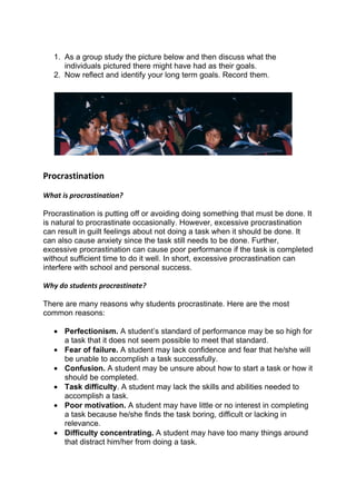 1. As a group study the picture below and then discuss what the
      individuals pictured there might have had as their goals.
   2. Now reflect and identify your long term goals. Record them.




Procrastination
What is procrastination?

Procrastination is putting off or avoiding doing something that must be done. It
is natural to procrastinate occasionally. However, excessive procrastination
can result in guilt feelings about not doing a task when it should be done. It
can also cause anxiety since the task still needs to be done. Further,
excessive procrastination can cause poor performance if the task is completed
without sufficient time to do it well. In short, excessive procrastination can
interfere with school and personal success.

Why do students procrastinate?

There are many reasons why students procrastinate. Here are the most
common reasons:

   • Perfectionism. A student’s standard of performance may be so high for
     a task that it does not seem possible to meet that standard.
   • Fear of failure. A student may lack confidence and fear that he/she will
     be unable to accomplish a task successfully.
   • Confusion. A student may be unsure about how to start a task or how it
     should be completed.
   • Task difficulty. A student may lack the skills and abilities needed to
     accomplish a task.
   • Poor motivation. A student may have little or no interest in completing
     a task because he/she finds the task boring, difficult or lacking in
     relevance.
   • Difficulty concentrating. A student may have too many things around
     that distract him/her from doing a task.
 