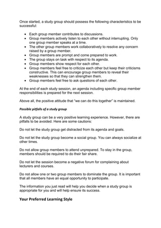 Once started, a study group should possess the following characteristics to be
successful:

   • Each group member contributes to discussions.
   • Group members actively listen to each other without interrupting. Only
     one group member speaks at a time.
   • The other group members work collaboratively to resolve any concern
     raised by a group member.
   • Group members are prompt and come prepared to work.
   • The group stays on task with respect to its agenda.
   • Group members show respect for each other.
   • Group members feel free to criticize each other but keep their criticisms
     constructive. This can encourage group members to reveal their
     weaknesses so that they can strengthen them.
   • Group members feel free to ask questions of each other.

At the end of each study session, an agenda including specific group member
responsibilities is prepared for the next session.

Above all, the positive attitude that “we can do this together” is maintained.

Possible pitfalls of a study group

A study group can be a very positive learning experience. However, there are
pitfalls to be avoided. Here are some cautions:

Do not let the study group get distracted from its agenda and goals.

Do not let the study group become a social group. You can always socialize at
other times.

Do not allow group members to attend unprepared. To stay in the group,
members should be required to do their fair share.

Do not let the session become a negative forum for complaining about
lecturers and courses.

Do not allow one or two group members to dominate the group. It is important
that all members have an equal opportunity to participate.

The information you just read will help you decide when a study group is
appropriate for you and will help ensure its success.

Your Preferred Learning Style
 