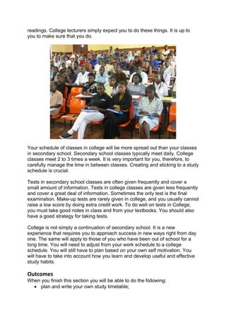 readings. College lecturers simply expect you to do these things. It is up to
you to make sure that you do.




Your schedule of classes in college will be more spread out than your classes
in secondary school. Secondary school classes typically meet daily. College
classes meet 2 to 3 times a week. It is very important for you, therefore, to
carefully manage the time in between classes. Creating and sticking to a study
schedule is crucial.

Tests in secondary school classes are often given frequently and cover a
small amount of information. Tests in college classes are given less frequently
and cover a great deal of information. Sometimes the only test is the final
examination. Make-up tests are rarely given in college, and you usually cannot
raise a low score by doing extra credit work. To do well on tests in College,
you must take good notes in class and from your textbooks. You should also
have a good strategy for taking tests.

College is not simply a continuation of secondary school. It is a new
experience that requires you to approach success in new ways right from day
one. The same will apply to those of you who have been out of school for a
long time. You will need to adjust from your work schedule to a college
schedule. You will still have to plan based on your own self motivation. You
will have to take into account how you learn and develop useful and effective
study habits.

Outcomes
When you finish this section you will be able to do the following:
  • plan and write your own study timetable;
 