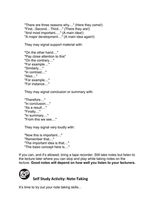 "There are three reasons why...." (Here they come!)
    "First...Second... Third...." (There they are!)
    "And most important,...." (A main idea!)
    "A major development...." (A main idea again!)

    They may signal support material with:

    "On the other hand...."
    "Pay close attention to this"
    "On the contrary...."
    "For example...."
    "Similarly...."
    "In contrast...."
    "Also...."
    "For example...."
    "For instance...."

    They may signal conclusion or summary with:

    "Therefore...."
    "In conclusion...."
    "As a result...."
    "Finally...."
    "In summary...."
    "From this we see...."

    They may signal very loudly with:

    "Now this is important...."
    "Remember that...."
    "The important idea is that...."
    "The basic concept here is...."

If you can, and it’s allowed, bring a tape recorder. Still take notes but listen to
the lecture later where you can stop and play while taking notes on the
lecture. Good notes will depend on how well you listen to your lecturers.



          Self Study Activity: Note-Taking
It’s time to try out your note taking skills...
 