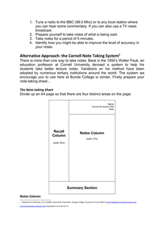 1. Tune a radio to the BBC (98.0 Mhz) or to any local station where
                you can hear some commentary. If you can also use a TV news
                broadcast.
             2. Prepare yourself to take notes of what is being said.
             3. Take notes for a period of 5 minutes.
             4. Identify how you might be able to improve the level of accuracy in
                your notes.

Alternative Approach: the Cornell Note Taking System2
There is more than one way to take notes. Back in the 1950’s Walter Pauk, an
education professor at Cornell University devised a system to help his
students take better lecture notes. Variations on his method have been
adopted by numerous tertiary institutions around the world. The system we
encourage you to use here at Bunda College is similar. Firstly prepare your
note-taking sheet...

The Note-taking Sheet
Divide up an A4 page so that there are four distinct areas on the page:

                                                                                                           Name
                                                                                            Course & Lecture Title
                                                                                                            Date




                                           Recall                            Notes Column
                                          Column
                                                                                     (width 70%)
                                           (width 30%)




                                                             Summary Section

Notes Column
2   Adapted from McKinlay, A et al (2000). Multimedia Study Skills. Douglas College. Accessed 2nd June 2009 at http://douglas.bc.ca/services/learning-

centre/multimedia-tutorials.html Copyrighted as CC-BY-SA 2.0
 