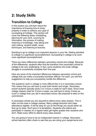 2: Study Skills
Transition to College
In this section you will learn about the
importance of knowing how to study
properly in order to achieve your goal of
succeeding at College. This section will
cover the following areas: timetabling,
planning for your work, sourcing for
information, the process of making
meaning or knowledge, note taking and
note making, student health, study
techniques, and listening to lectures.

Deciding to go to college is an important decision in your life. Getting admitted
to college is a significant accomplishment. Succeeding in college is an even
more significant accomplishment.

There are many differences between secondary school and college. Because
of the differences, students often find the transition from secondary school to
college to be very challenging. In fact, some students who enter college
struggle to successfully complete their first year.

Here are some of the important differences between secondary school and
college that can make a successful transition difficult. For each, you will find
suggestions to help you successfully handle the difference.

The academic work in college is more difficult than it is in secondary school.
This means that you will have to work both harder and longer. Secondary
school students typically study 2 to 3 hours a week for each class. Since most
college classes meet for 3 hours a week, you will have to study 3 times as
much in college than you did in secondary school. Be prepared to take on this
commitment.

In secondary school you are required to attend every class session. This is
often not the case in college classes. Many college lecturers don't take
attendance register. It will be easy for you to find things you would rather do
than go to class. Don't give in to temptation. Students who attend and
participate in classes on a regular basis get higher grades than students who
don't. Make every effort to attend every class session.

You are going to have to be an independent learner in college. Secondary
school teachers often check to see that you are doing your assignments and
 