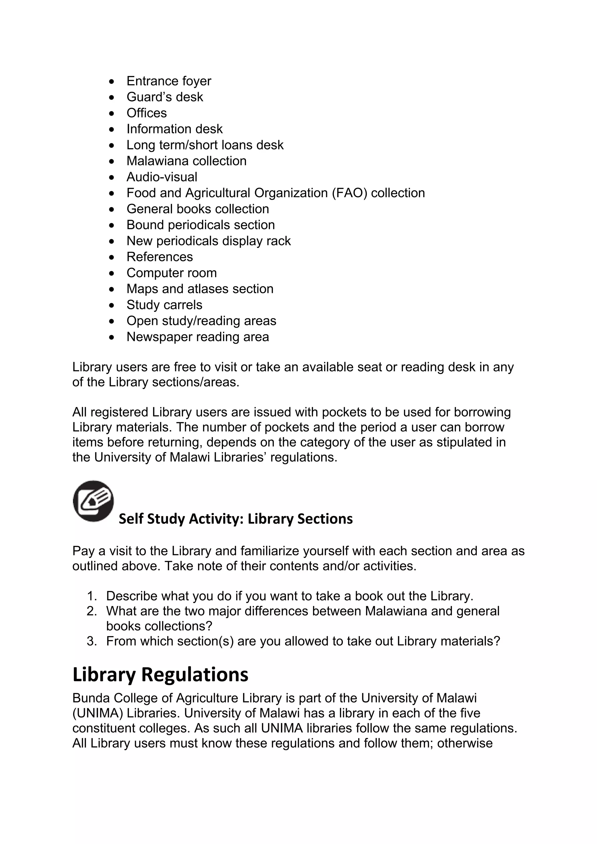 •    Entrance foyer
      •    Guard’s desk
      •    Offices
      •    Information desk
      •    Long term/short loans desk
      •    Malawiana collection
      •    Audio-visual
      •    Food and Agricultural Organization (FAO) collection
      •    General books collection
      •    Bound periodicals section
      •    New periodicals display rack
      •    References
      •    Computer room
      •    Maps and atlases section
      •    Study carrels
      •    Open study/reading areas
      •    Newspaper reading area

Library users are free to visit or take an available seat or reading desk in any
of the Library sections/areas.

All registered Library users are issued with pockets to be used for borrowing
Library materials. The number of pockets and the period a user can borrow
items before returning, depends on the category of the user as stipulated in
the University of Malawi Libraries’ regulations.



          Self Study Activity: Library Sections
Pay a visit to the Library and familiarize yourself with each section and area as
outlined above. Take note of their contents and/or activities.

  1. Describe what you do if you want to take a book out the Library.
  2. What are the two major differences between Malawiana and general
     books collections?
  3. From which section(s) are you allowed to take out Library materials?

Library Regulations
Bunda College of Agriculture Library is part of the University of Malawi
(UNIMA) Libraries. University of Malawi has a library in each of the five
constituent colleges. As such all UNIMA libraries follow the same regulations.
All Library users must know these regulations and follow them; otherwise
 