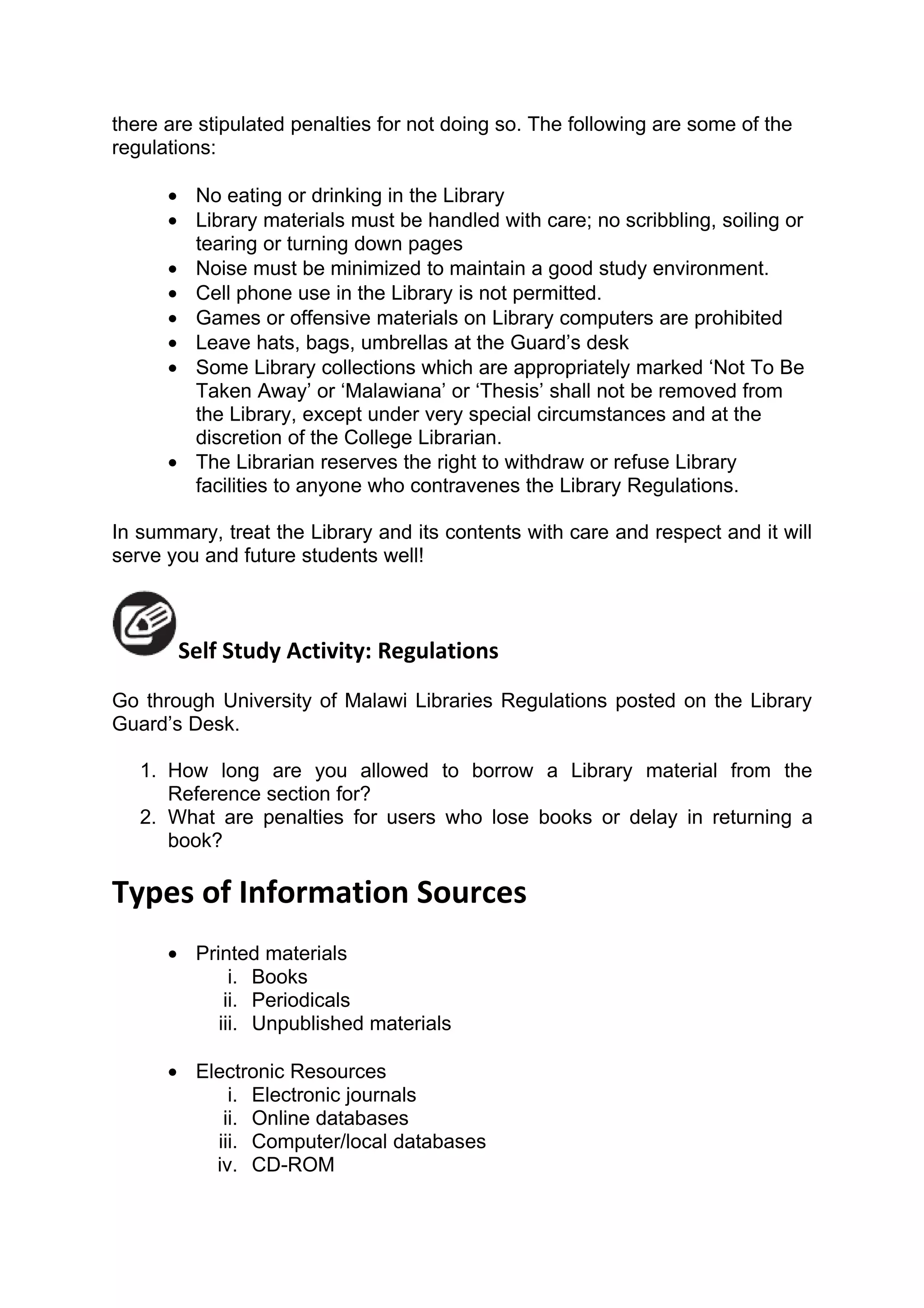 there are stipulated penalties for not doing so. The following are some of the
regulations:

      • No eating or drinking in the Library
      • Library materials must be handled with care; no scribbling, soiling or
        tearing or turning down pages
      • Noise must be minimized to maintain a good study environment.
      • Cell phone use in the Library is not permitted.
      • Games or offensive materials on Library computers are prohibited
      • Leave hats, bags, umbrellas at the Guard’s desk
      • Some Library collections which are appropriately marked ‘Not To Be
        Taken Away’ or ‘Malawiana’ or ‘Thesis’ shall not be removed from
        the Library, except under very special circumstances and at the
        discretion of the College Librarian.
      • The Librarian reserves the right to withdraw or refuse Library
        facilities to anyone who contravenes the Library Regulations.

In summary, treat the Library and its contents with care and respect and it will
serve you and future students well!



       Self Study Activity: Regulations
Go through University of Malawi Libraries Regulations posted on the Library
Guard’s Desk.

   1. How long are you allowed to borrow a Library material from the
      Reference section for?
   2. What are penalties for users who lose books or delay in returning a
      book?

Types of Information Sources
      • Printed materials
             i. Books
            ii. Periodicals
           iii. Unpublished materials

      • Electronic Resources
            i. Electronic journals
           ii. Online databases
          iii. Computer/local databases
          iv. CD-ROM
 