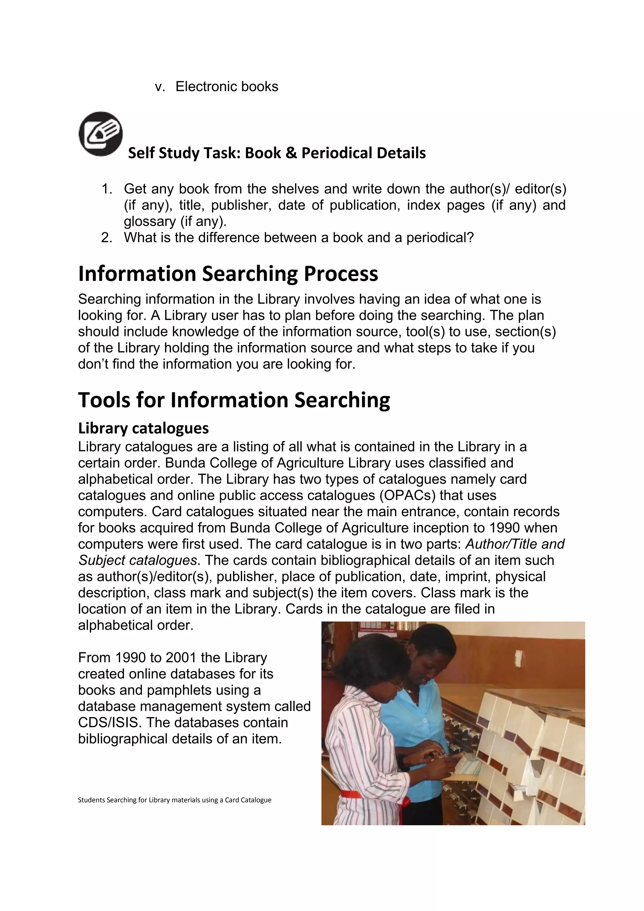 v. Electronic books



                Self Study Task: Book & Periodical Details

       1. Get any book from the shelves and write down the author(s)/ editor(s)
          (if any), title, publisher, date of publication, index pages (if any) and
          glossary (if any).
       2. What is the difference between a book and a periodical?

Information Searching Process
Searching information in the Library involves having an idea of what one is
looking for. A Library user has to plan before doing the searching. The plan
should include knowledge of the information source, tool(s) to use, section(s)
of the Library holding the information source and what steps to take if you
don’t find the information you are looking for.

Tools for Information Searching
Library catalogues
Library catalogues are a listing of all what is contained in the Library in a
certain order. Bunda College of Agriculture Library uses classified and
alphabetical order. The Library has two types of catalogues namely card
catalogues and online public access catalogues (OPACs) that uses
computers. Card catalogues situated near the main entrance, contain records
for books acquired from Bunda College of Agriculture inception to 1990 when
computers were first used. The card catalogue is in two parts: Author/Title and
Subject catalogues. The cards contain bibliographical details of an item such
as author(s)/editor(s), publisher, place of publication, date, imprint, physical
description, class mark and subject(s) the item covers. Class mark is the
location of an item in the Library. Cards in the catalogue are filed in
alphabetical order.

From 1990 to 2001 the Library
created online databases for its
books and pamphlets using a
database management system called
CDS/ISIS. The databases contain
bibliographical details of an item.



Students Searching for Library materials using a Card Catalogue
 