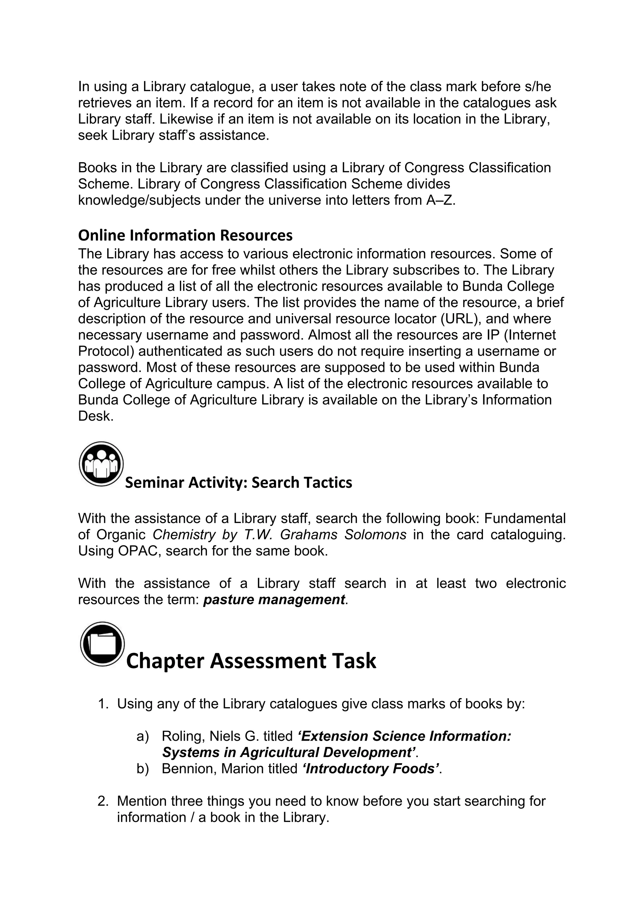 In using a Library catalogue, a user takes note of the class mark before s/he
retrieves an item. If a record for an item is not available in the catalogues ask
Library staff. Likewise if an item is not available on its location in the Library,
seek Library staff’s assistance.

Books in the Library are classified using a Library of Congress Classification
Scheme. Library of Congress Classification Scheme divides
knowledge/subjects under the universe into letters from A–Z.

Online Information Resources
The Library has access to various electronic information resources. Some of
the resources are for free whilst others the Library subscribes to. The Library
has produced a list of all the electronic resources available to Bunda College
of Agriculture Library users. The list provides the name of the resource, a brief
description of the resource and universal resource locator (URL), and where
necessary username and password. Almost all the resources are IP (Internet
Protocol) authenticated as such users do not require inserting a username or
password. Most of these resources are supposed to be used within Bunda
College of Agriculture campus. A list of the electronic resources available to
Bunda College of Agriculture Library is available on the Library’s Information
Desk.



        Seminar Activity: Search Tactics

With the assistance of a Library staff, search the following book: Fundamental
of Organic Chemistry by T.W. Grahams Solomons in the card cataloguing.
Using OPAC, search for the same book.

With the assistance of a Library staff search in at least two electronic
resources the term: pasture management.



        Chapter Assessment Task
   1. Using any of the Library catalogues give class marks of books by:

          a) Roling, Niels G. titled ‘Extension Science Information:
             Systems in Agricultural Development’.
          b) Bennion, Marion titled ‘Introductory Foods’.

   2. Mention three things you need to know before you start searching for
      information / a book in the Library.
 