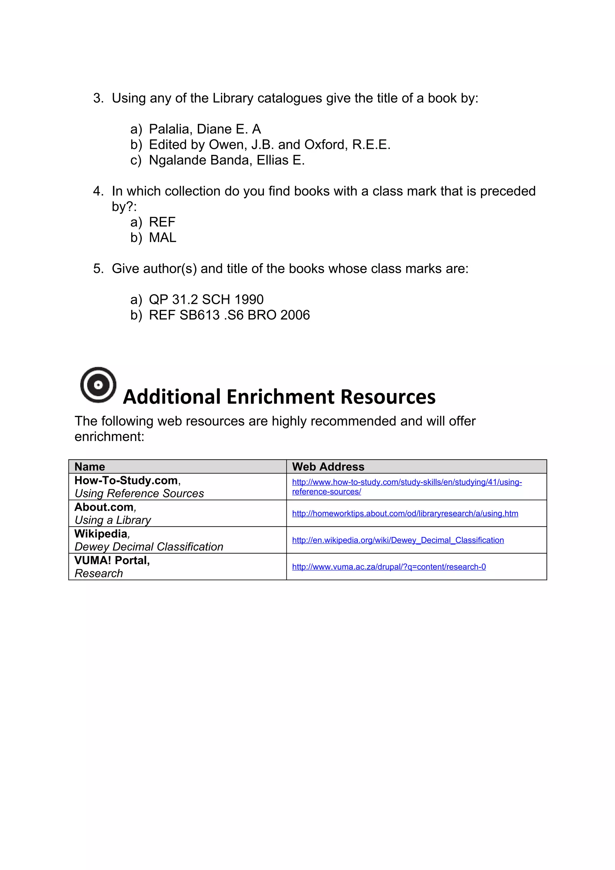 3. Using any of the Library catalogues give the title of a book by:

          a) Palalia, Diane E. A
          b) Edited by Owen, J.B. and Oxford, R.E.E.
          c) Ngalande Banda, Ellias E.

   4. In which collection do you find books with a class mark that is preceded
      by?:
         a) REF
         b) MAL

   5. Give author(s) and title of the books whose class marks are:

          a) QP 31.2 SCH 1990
          b) REF SB613 .S6 BRO 2006




         Additional Enrichment Resources
The following web resources are highly recommended and will offer
enrichment:

Name                                 Web Address
How-To-Study.com,                    http://www.how-to-study.com/study-skills/en/studying/41/using-
Using Reference Sources              reference-sources/

About.com,                           http://homeworktips.about.com/od/libraryresearch/a/using.htm
Using a Library
Wikipedia,                           http://en.wikipedia.org/wiki/Dewey_Decimal_Classification
Dewey Decimal Classification
VUMA! Portal,                        http://www.vuma.ac.za/drupal/?q=content/research-0
Research
 